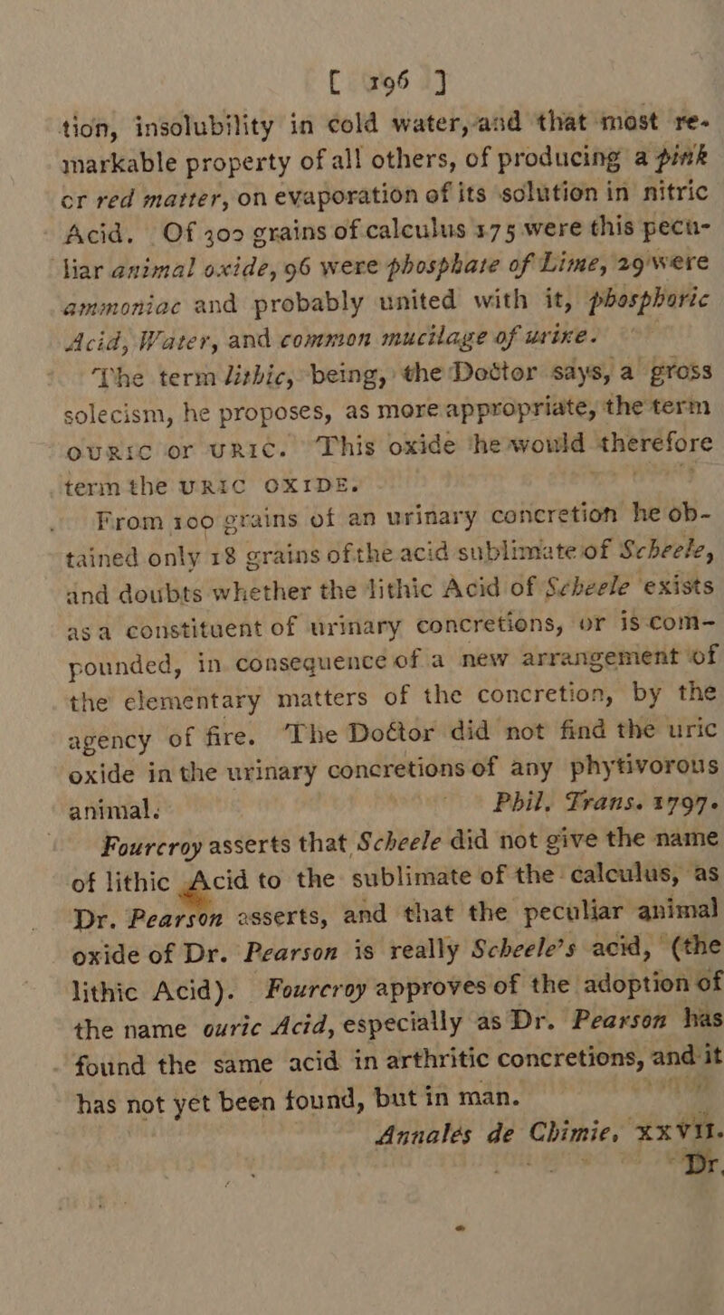 tion, insolubility in cold water, asd that most re markable property of all others, of producing a pink cr red matter, on evaporation of its solution in nitric Acid. Of 30 grains of calculus 175 were this pecu- ‘Nar animal oxide, 96 were phosphate of Lime, 29 were ammoniac and probably united with it, phosphoric Acid, Water, and common mucilage of urine. The term lithic, being, the Dottor says, a gross solecism, he proposes, as more appropriate, the term ourrc or uRICc. This oxide the dob dors Reels term the URIC OXIDE From 109 grains ee an urinary concretion he ob- tained only 18 grains ofthe acid sublimate of Scheele, and doubts whether the ithic Acid of Scheele ‘exists asa constituent of urinary concretions, or is-com- pounded, in consequence of a new arrangement ‘of the elementary matters of the concretion, by the agency of fire. ‘The Doctor did not find the uric oxide in the urinary concretions of any phytivorous animal. - Phil, Frans. 1797 | Fourcroy asserts that Scheele did not give the name of lithic Acid to the sublimate of the calculus, ‘as Dr. Pearson asserts, and that the peculiar animal oxide of Dr. Pearson is really Scheele’s acid, (the lithic Acid). Fourcroy approves of the adoption of the name ouric Acid, especially as Dr. Pearson has . found the same acid in arthritic concretions, and it has not yet been found, but in man. igi Annales de ae ‘XXVI 'e .