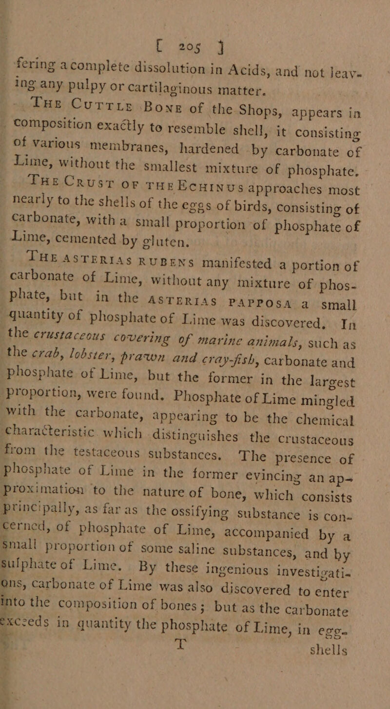 fering acomplete dissolution in Acids, and not Jeav- ing any pulpy or cartilaginous matter. THe Currie Bong of the Shops, appears in _ Composition exaétly to resemble shell, it consisting of various membranes, hardened by carbonate of Lime, without the smallest mixture of phosphate. - THe Crust or THE EcHINUs approaches most nearly to the shells of the eggs of birds, consisting of Carbonate, with a small Proportion of phosphate of Lime, cemented by gluten. THE ASTERIAS RUBENS manifested a portion of carbonate of Lime, without any mixture of phos- phate, but in the asrerras PAPPOSA a small quantity of phosphate of Lime was discovered, In the crustaceous covering of marine animals, such as the crab, lobster, prawn and cray-fish, carbonate and Phosphate of Lime, but the former in the largest proportion, were found. Phosphate of Lime mingled with the carbonate, appearing to be the chemical characteristic. which distinguishes the crustaceous from the testaceous substances, The presence of phosphate of Lime in the former evincing an ap- proximation to the nature of bone, which consists Principally, as far as the ossifying substance is con- €erncd, of phosphate of Lime, accompanied by a Small proportion of some saline substances, and by Sulphate of Lime. By these ingenious investigati- Ons, Carbonate of Lime was also discovered to enter into the composition of bones; but as the carbonate exczeds in quantity the phosphate of Lime, in eg. 4 oy shells