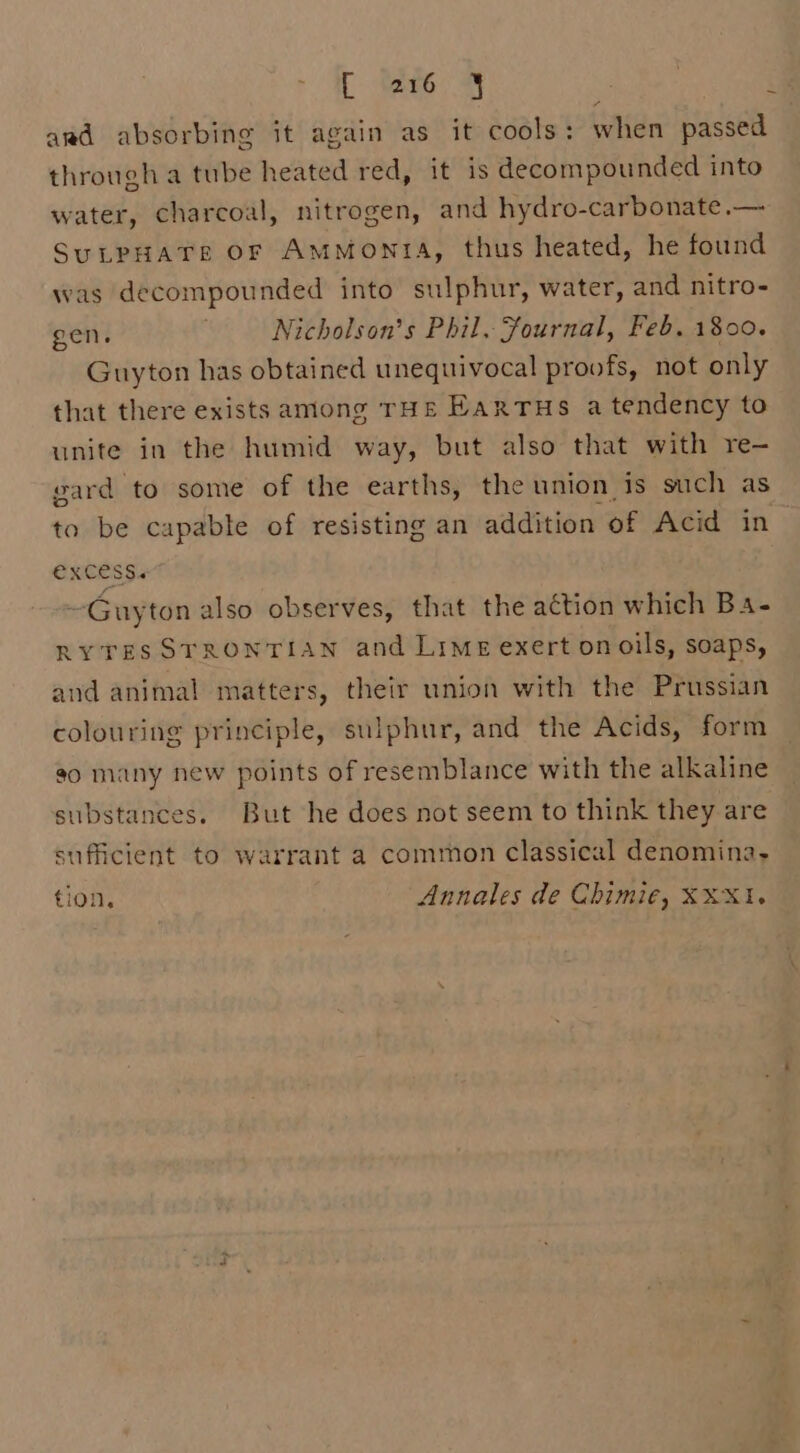 avd absorbing it again as it cools: when passed through a tube heated red, it is decompounded into water, charcoal, nitrogen, and hydro-carbonate.— SuLPHATE oF AmMontA, thus heated, he found was decompounded into sulphur, water, and nitro- gen. Nicholson’s Phil. Fournal, Feb. 1800. Guyton has obtained unequivocal proofs, not only that there exists among THE EarTus a tendency to unite in the humid way, but also that with re- gard to some of the earths, the union is such as to be capable of resisting an addition of Acid in excess. ~Guyton also observes, that the action which Ba- RYTESSTRONTIAN and Lime exert onoils, soaps, and animal matters, their union with the Prussian colouring principle, sulphur, and the Acids, form so many new points of resemblance with the alkaline substances. But he does not seem to think they are sufficient to warrant a common classical denomina,- tion, Annales de Chimie, XXX1. &gt;
