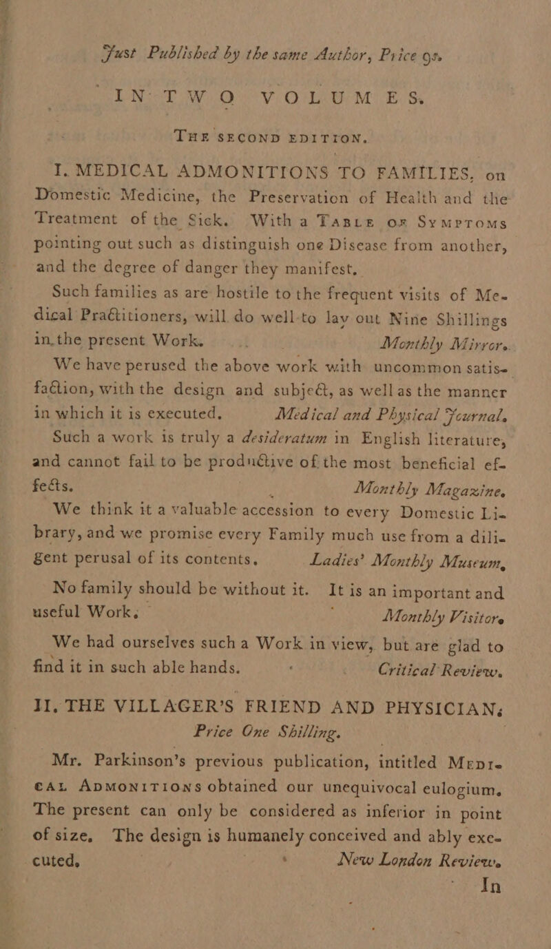 Just Published by the same Author, Price os. IN TWO VOLUMES THE SECOND EDITION, I, MEDICAL ADMONITIONS TO FAMILIES, on Domestic Medicine, the Preservation of Health and the Treatment of the Sick. With a Tasre ox Symptoms pointing out such as distinguish one Disease from another, and the degree of danger they manifest. Such families as are hostile to the frequent visits of Me- dical Pratitioners, will. do well-to lav out Nine Shillings in.the present Work. ; Monthly Mirrors. We have perused the above work with uncommon Satise faétion, with the design and subje&amp;, as wellas the manner in which it is executed, Medical and Physical Fcurnal. Such a work is truly a desideratum in English literature, and cannot fail to be prodnétive of the most beneficial ef- fects, Monthly Magazine. We think it a valuable accession to every Domestic Li- brary, and we promise every Family much use from a dili- gent perusal of its contents, Ladies’ Monthly Museum, No family should be without it. It is an important and useful Work, — : Monthly Visitore We had ourselves such a Work in view, but are glad to find it in such able hands. : Critical Review, II, THE VILLAGER’S FRIEND AND PHYSICIAN; Price One Shilling. Mr. Parkinson’s previous publication, intitled Mepre cau ApmoniTions obtained our unequivocal eulogium. The present can only be considered as inferior in point of size, The design is Bamenery conceived and ably exe- cuted, . New London Review. In