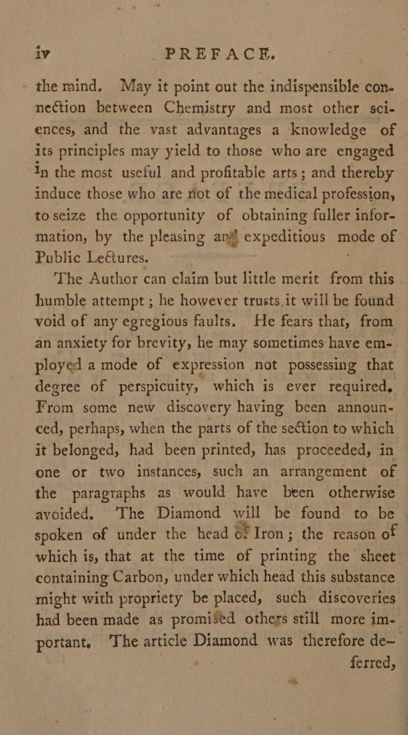 - the mind. May it point out the indispensible con- nection between Chemistry and most other sci- ences, and the vast advantages a knowledge of its principles may yield to those who are engaged In the most useful and profitable arts ; and thereby induce those who are riot of the ee didi profession, to seize the opportunity of obtaining fuller infor- mation, by the pleasing an expeditious mode of Public Le€ures. The Author can claim but little merit from this humble attempt ; he however trusts.it will be found void of any egregious faults. He fears that, from an anxiety for brevity, he may sometimes have em- ployed a mode of expression not possessing that degree of perspicuity, which is ever required, From some new discovery having been announ- ced, perhaps, when the parts of the section to which it belonged, had been printed, has proceeded, in one or two instances, such an arrangement of the paragraphs as would have been otherwise avoided. The Diamond will be found to be spoken of under the head oF Iron; the reason of which is, that at the time of printing the sheet containing Carbon, under which head this substance might with propriety be placed, such discoveries had been made as promiséd others still more im- portant, The article Diamond was therefore de~ $0: ferred,