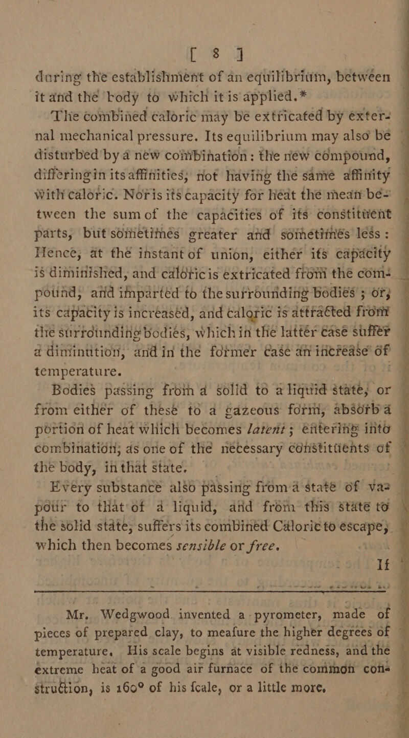 [ 8 4 during the establishment of an equilibriwm, between it and the body to which it is applied.* The combined caloric may be extficated by exter- disturbed by 4 néw conibination: the réw compound, differing in its affifiities; not haviig the samé affinity With caloric. Noris its capacity for héat thé meat bé= tween the sumof the capacities of ifs constitwent parts, but soietimés greater and sdihetithés less : Hence, at thé instant of union, either its capacity i§ diminished, and caloticis extricated from thé com- pound; and mpaeted to the surrounding Bodies’ 3 OF; its cdpatity is increased, and caloric is attracted from the surtotinding bodies, which in the lattér case suffer ad diniinttion, andin the fotmer Case an ifierease’ of temperature. | from either of thesé to a gazeous form, absorb portion of heat which becomes Jatent; enterin® into thé body, inthat state. pois to that of a liquid, aid froth this state to the solid state; suffers its combined Calorie to escape, which then becomes sensible or free. * « « ‘ [eee eww oe ere BS extreme heat of a good air furnace of the common cons struétion, is 160° of his fcale, or a little more,