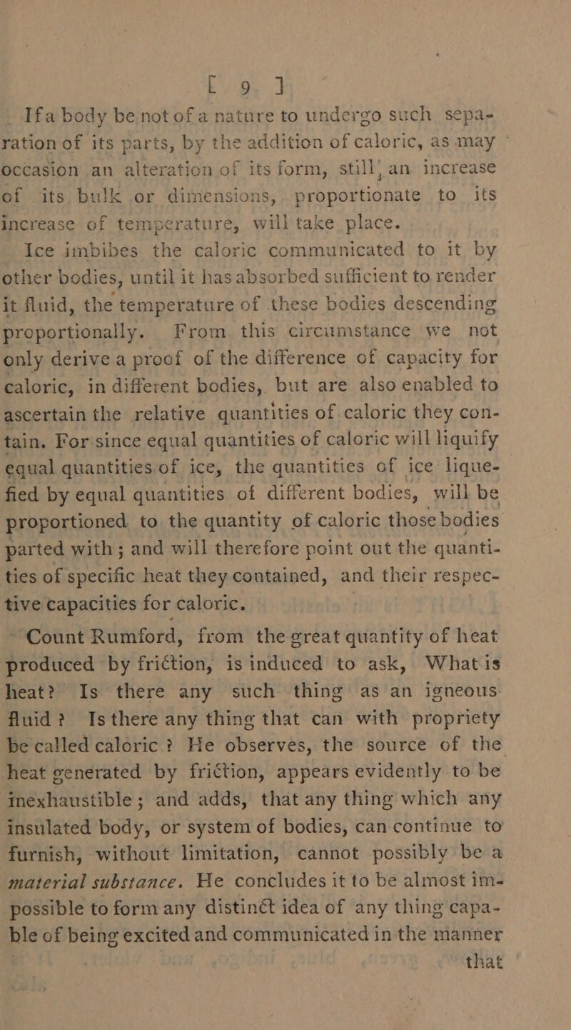 Eee J _ Ifa body be. not of a nature to undergo such sepa- ration of its parts, by the addition of caloric, as may occasion an alteration of its form, still) an increase of its, bulk or dimensions, proportionate to its increase of temperature, will take place. Ice imbibes the caloric communicated to it by other bodies, until it has absorbed sufficient to render it fluid, the temperature of these bodies descending proportionally. From this circumstance we not only derive a proof of the difference of capacity for caloric, in different bodies, but are also enabled to ascertain the relative quantities of caloric they con- tain. For since equal quantities of caloric will liquify equal quantities of ice, the quantities of ice lique- fied by equal quantities of different bodies, will be proportioned to the quantity of caloric those bodies parted with ; and will therefore point out the quanti- ties of specific heat they contained, and their respec- tive capacities for caloric. . Count Rumford, from the great quantity of heat produced by friction, is induced to ask, Whatis heat? Is there any such thing as an igneous. fluid? Isthere any thing that can with propriety be called caloric ? He observes, the source of the heat generated by friction, appears evidently to be inexhaustible ; and adds, that any thing which any insulated body, or system of bodies, can continue to furnish, without limitation, cannot possibly be a material substance. He concludes it to be almost im- possible to form any distin¢ct idea of any thing capa- ble of being excited and communicated in the manner that