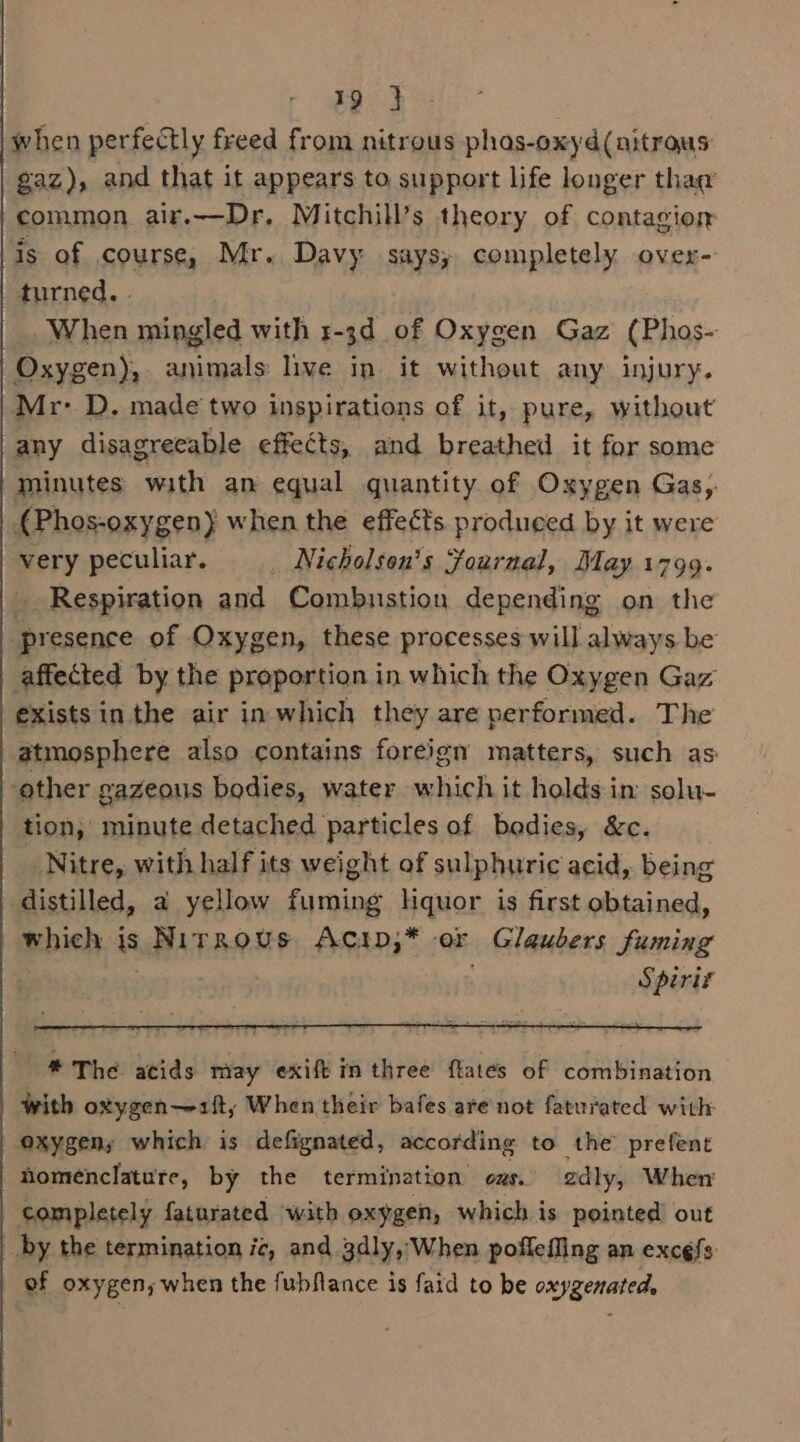 when perfectly freed from nitrous phaos-oxyd(nitrous gaz), and that it appears to support life longer thag common air.—Dr. Mitchill’s theory of contagion is of course, Mr. Davy says, completely over- turned. . When mingled with r-3d_ of Oxygen Gaz (Phos- Oxygen), animals live in it without any injury. Mr- D. made two inspirations of it, pure, without any disagreeable effects, and breathed it for some minutes with an equal quantity of Oxygen Gas,. 4Phos-oxygen) when the effects produced by it were very peculiar. _ Nicholson’s Fournal, May 1799. _ Respiration and Combustion depending on the presence of Oxygen, these processes will always be affected by the proportion in which the Oxygen Gaz exists in the air in which they are performed. The atmosphere also contains foreign matters, such as: ‘other gazeous bodies, water which it holds in: solu- tion, minute detached particles of bodies, &amp;c. Nitre, with half its weight of sulphuric acid, being distilled, a yellow fuming liquor is first obtained, which js Nirrovus Acip,* or Glaubers fuming , Spirit * The acids may exift in three flates of combination with oxygen—~sft, When their bafes are'not faturated with oxygen; which is defignated, according to the’ prefent Homenclature, by the termination ous. adly, When completely faturated with oxygen, which is pointed’ out _by the termination ic, and 3dly, When poffeffing an excéfs: of oxygen, when the fubflance is faid to be oxygenated,