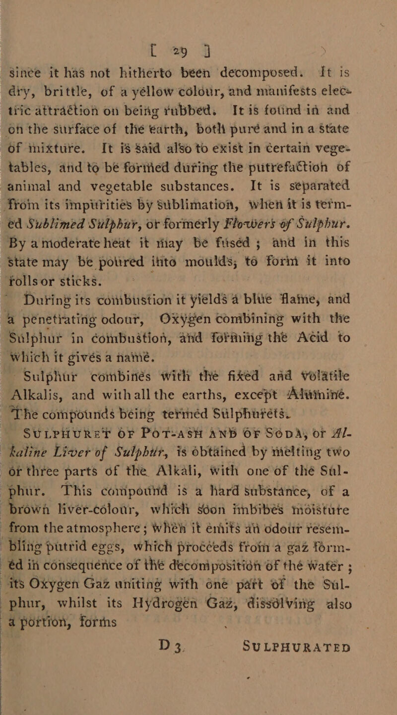 [ % 3 dry, brittle, of a yéllow colour, and manifests elec= tric attraétion on being rubbed. It is fotind in and of mixture. It is Said also to exist in certain vege- tables, and to be foriied during the putrefattion of animal and vegetable substances. It is separated ed Sublimed Sulphur, or formerly Flowers of Sulphur. By a moderate heat it thay be fuséd ; and in this State may be potired into moulds; te form it into rollsor sticks. ; During its combustion it yields 4 blue flaine, and a penetrating odour, Oxygen conibining with the Sulphur in combustion, and forming the Acid to Which it givés a name. Sulphur combinés with the fixed and volatile Alkalis, and withallthe earths, except Atuininé. SULPHURET OF POT=ASH AND OF SODA, or Al- bling putrid eggs, WHICH proééeds from a gaz form- -@d ih consequérice of thé deconipositidit OF thé Watér ; phur, whilst its Hydrogen Gaz, dissdlving also a portion, forrns Ds. SULPHURATED
