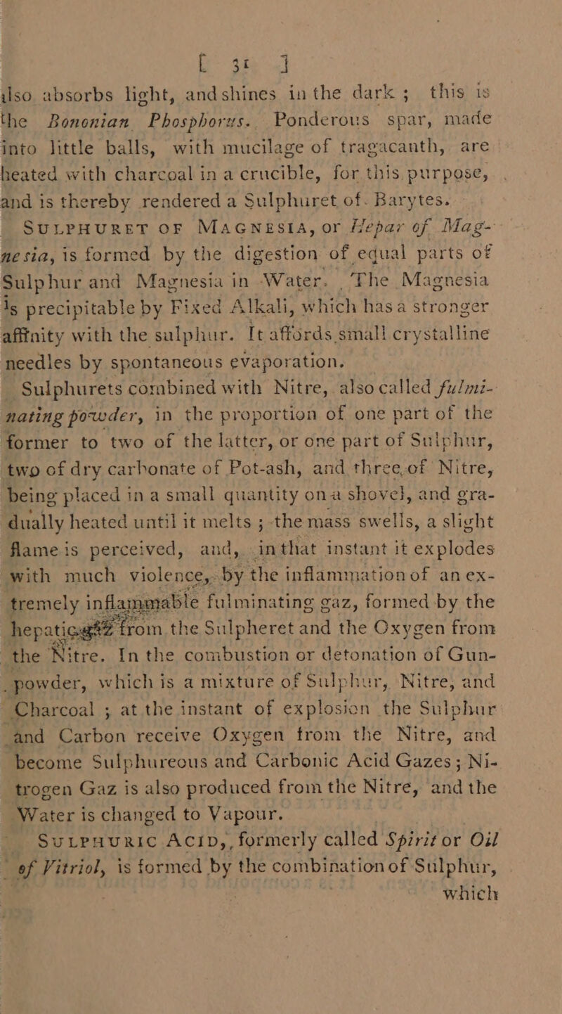 iso absorbs light, andshines inthe dark ; this is the Bononian. Phosphorus.. Ponderous spar, made into little balls, with mucilage of tragacanth, are heated with charcoal ina crucible, for this, purpose, and is thereby rendered a Sulphuret of. Barytes. SULPHURET OF MacwestA, or Hepar of Mag- me sia, is formed by the digestion of equal parts of Sulphur and Magnesia in Water. The Magnesia ig precipitable by Fixed Alkali, which has a stronger afffnity with the sulphur. It affords small crystalline needles by spontaneous evaporation. _ Sulphurets combined with Nitre, also called fulmi- nating powder, in the proportion of one part of the former to two of the latter, or one part of Sulphur, two of dry carbonate of Pot-ash, and three.of Nitre, being placed in a small quantity ona shovel, and gra- dually heated until it melts ; the mass swells, a slight flame is perceived, and, in that instant it explodes with much eee by AS We ance’ of anex- hepatica fon the sitters and the Bihecs from _ the Nitre. In the co nbustion or detonation of Gun- powder, which is a mixture of Sulphur, Nitre, and Charcoal ; at the instant of explosion the Sulphur and Carbon receive Oxygen trom the Nitre, and become Sulphureous and Carbonic Acid Gazes ; Ni- trogen Gaz is also produced from the Nitre, sia the Water is changed to Vapour. SuLPHURIC ACID,, formerly called a or Oil i of Vitriol, is formed by the combination of Sulphur, which