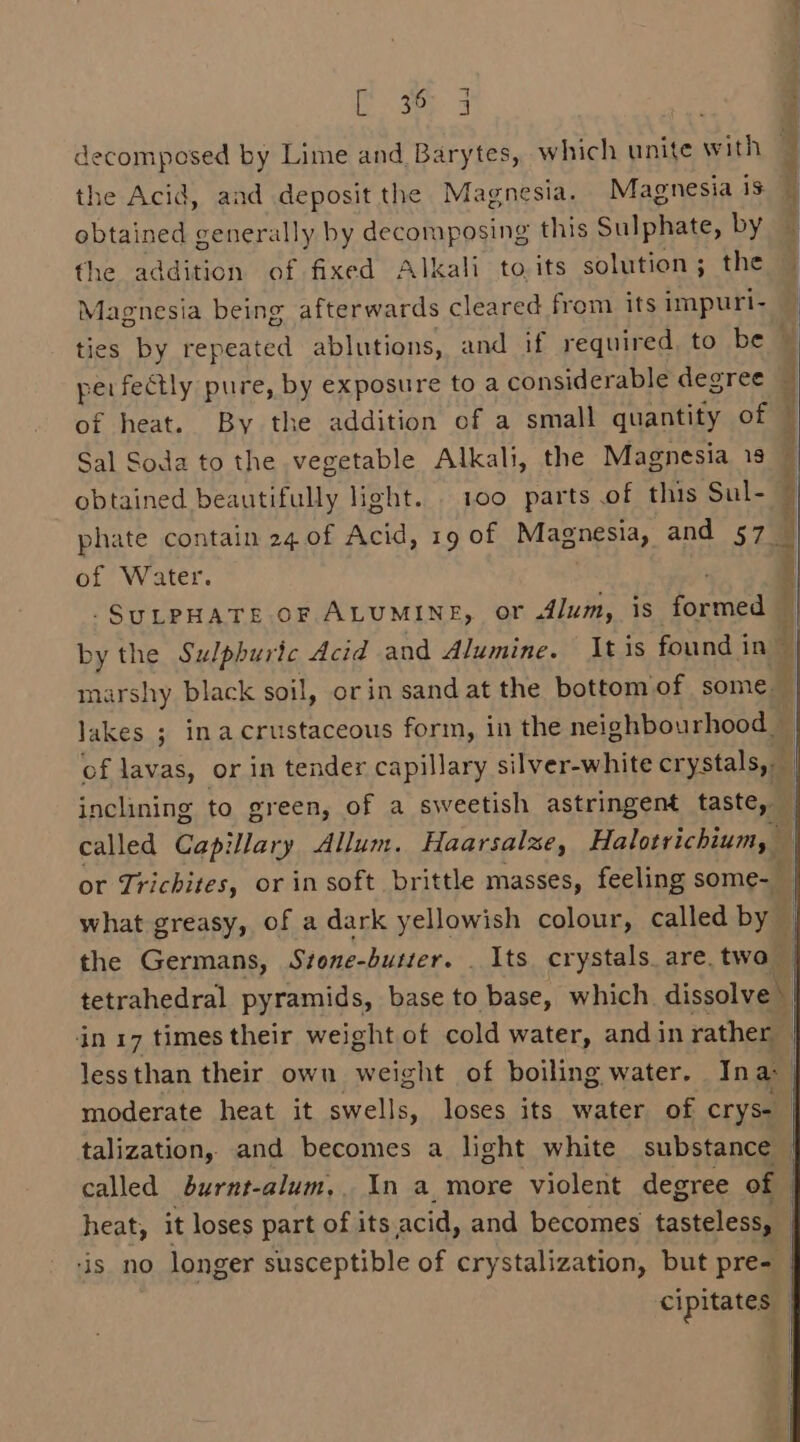 Eos ; decomposed by Lime and Barytes, which unite with 3 the Acid, and deposit the Magnesia. Magnesia is i obtained generally by decomposing this Sulphate, by — the addition of fixed Alkali to, its solution; the Magnesia being afterwards cleared from its impuri- ties by repeated ablutions, and if required, to be © perfectly pure, by exposure to a considerable degree — of heat. By the addition of a small quantity of Sal Soda to the vegetable Alkali, the Magnesia 19 obtained beautifully light. . 100 parts of this Sul- phate contain 24 of Acid, 19 of Magnesia, and 57— of Water. -SULPHATE OF ALUMINE, or 4lum, is formed by the Sulphuric dcid and Alumine. tis found i in marshy black soil, orin sand at the bottom of some. lakes ; inacrustaceous form, in the neighbourhood — of lavas, or in tender capillary silver-white exystaledil inclining to green, of a sweetish astringent taste, | called Capillary Allum. Haarsalze, Halotrichium, or Trichites, or in soft brittle masses, feeling some- what greasy, of a dark yellowish colour, called by the Germans, Stone-butter. . Its crystals. are. two | tetrahedral pyramids, base to base, which dissolve) in 17 times their weight of cold water, and in rather _ lessthan their own weight of boiling water. In a: | moderate heat it swells, loses its water of cryse | talization, and becomes a light white substance — called burnt-alum,. In a more violent degree of heat, it loses part of its.acid, and becomes tasteless, | ‘is no longer susceptible of crystalization, but pre- | cipitates | Sa acim, qe A3 Geted eRe ons