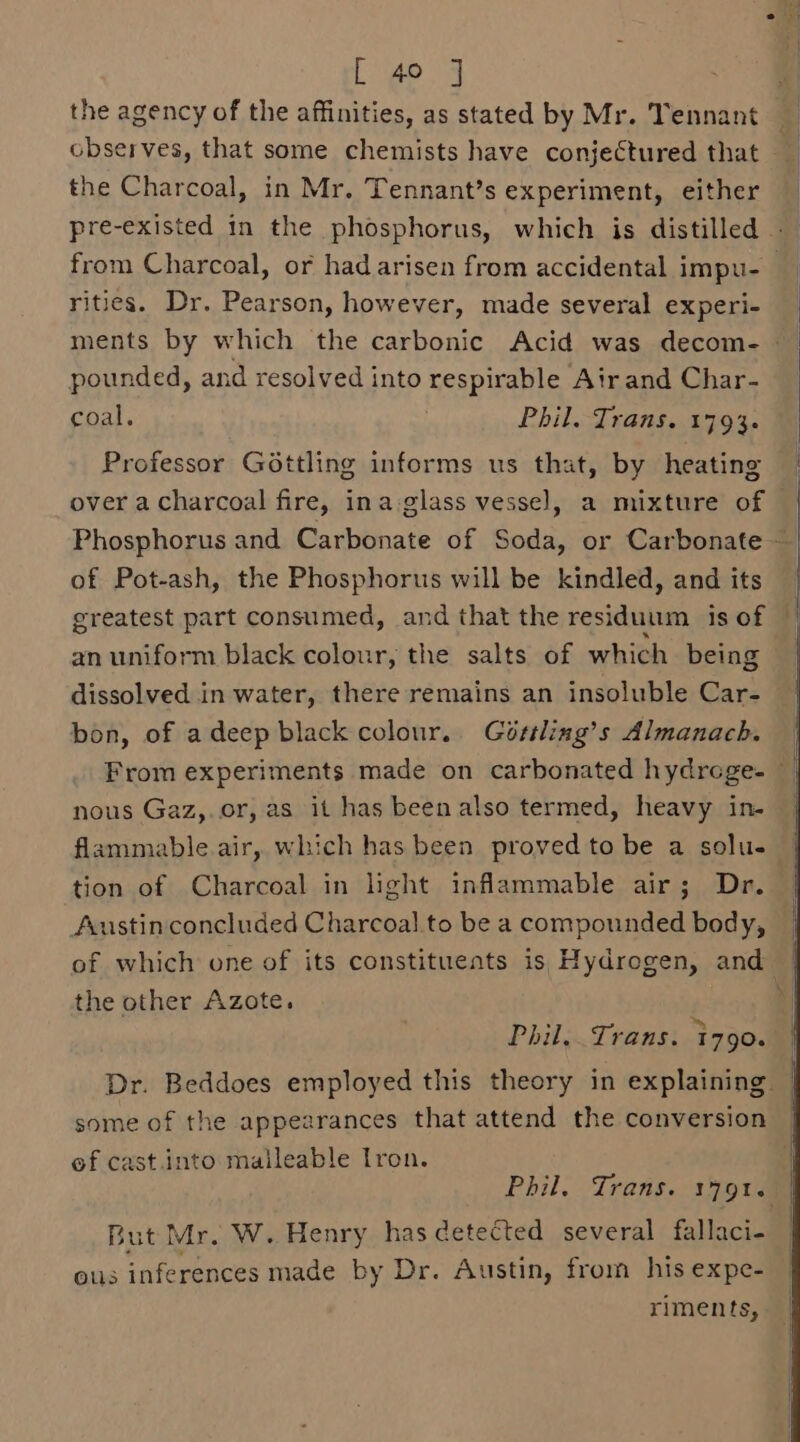 [ 49 ] the agency of the affinities, as stated by Mr. Tennant _ observes, that some chemists have conjectured that — the Charcoal, in Mr. Tennant’s experiment, either pre-existed in the phosphorus, which is distilled —— from Charcoal, or had arisen from accidental impu- rities. Dr. Pearson, however, made several experi- pounded, and resolved into respirable Air and Char- coal. Phil. Trans. 1794. Professor Gottling informs us that, by heating over a charcoal fire, ina glass vessel, a mixture of of Pot-ash, the Phosphorus will be kindled, and its greatest part consumed, and that the residuum is of an uniform black colour, the salts of which being dissolved in water, there remains an insoluble Car- bon, of adeep black colour. Gértling’s Almanach. — From experiments made on carbonated hydrege- nous Gaz,.or, as it has been also termed, heavy in- flammable.air, which has been proved to be a solu- tion of Charcoal in light inflammable air; Dr. Austin concluded Charcoal.to be a compounded body, of which one of its constituents is Hydrogen, and | the other Azote. | Phil. Trans. 1790. Dr. Beddoes employed this theory in explaining | some of the appearances that attend the conversion of cast.into malleable Iron. Phil. Trans. 1791.7) But Mr. W. Henry has detected several fallaci- ous inferences made by Dr. Austin, from his expe- riments,