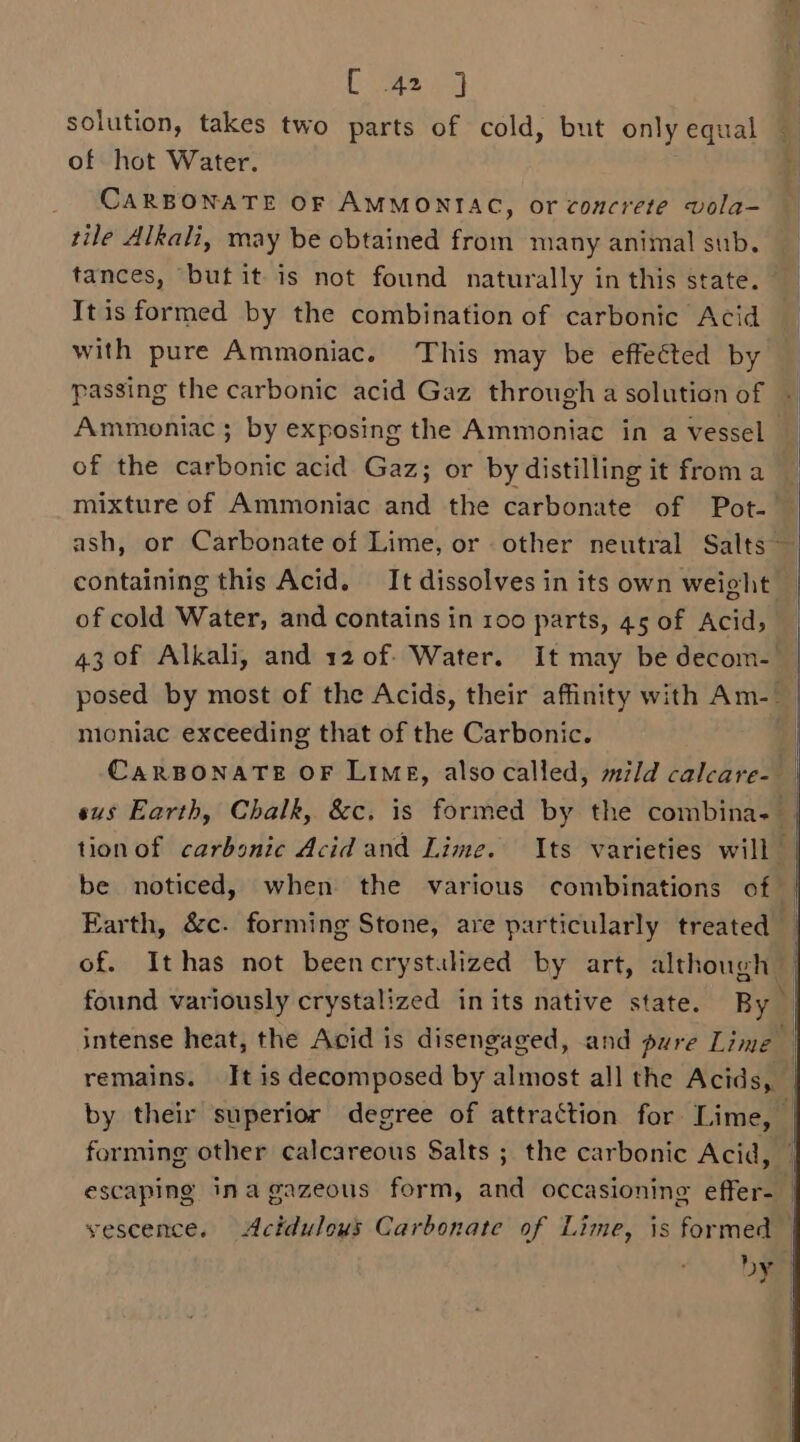 ee es of hot Water. CARBONATE OF AMMONIAC, or concrete vola- tile Alkali, may be obtained from many animal sub. tances, but it is not found naturally in this state. Itis formed by the combination of carbonic Acid with pure Ammoniac. This may be effected by passing the carbonic acid Gaz through a solution of Ammoniac ; by exposing the Ammoniac in a vessel of the carbonic acid Gaz; or by distilling it froma ash, or Carbonate of Lime, or other neutral Salts ~ of cold Water, and contains in 100 parts, 45 of Acid, posed by most of the Acids, their affinity with Am-_ moniac exceeding that of the Carbonic. be noticed, when the various combinations of Earth, &amp;c. forming Stone, are particularly treated of. Ithas not beencrystuhzed by art, although found variously crystalized inits native state. By escaping inagazeous form, and occasionine effer-_ vescence. Actdulous Carbonate of Lime, is formed