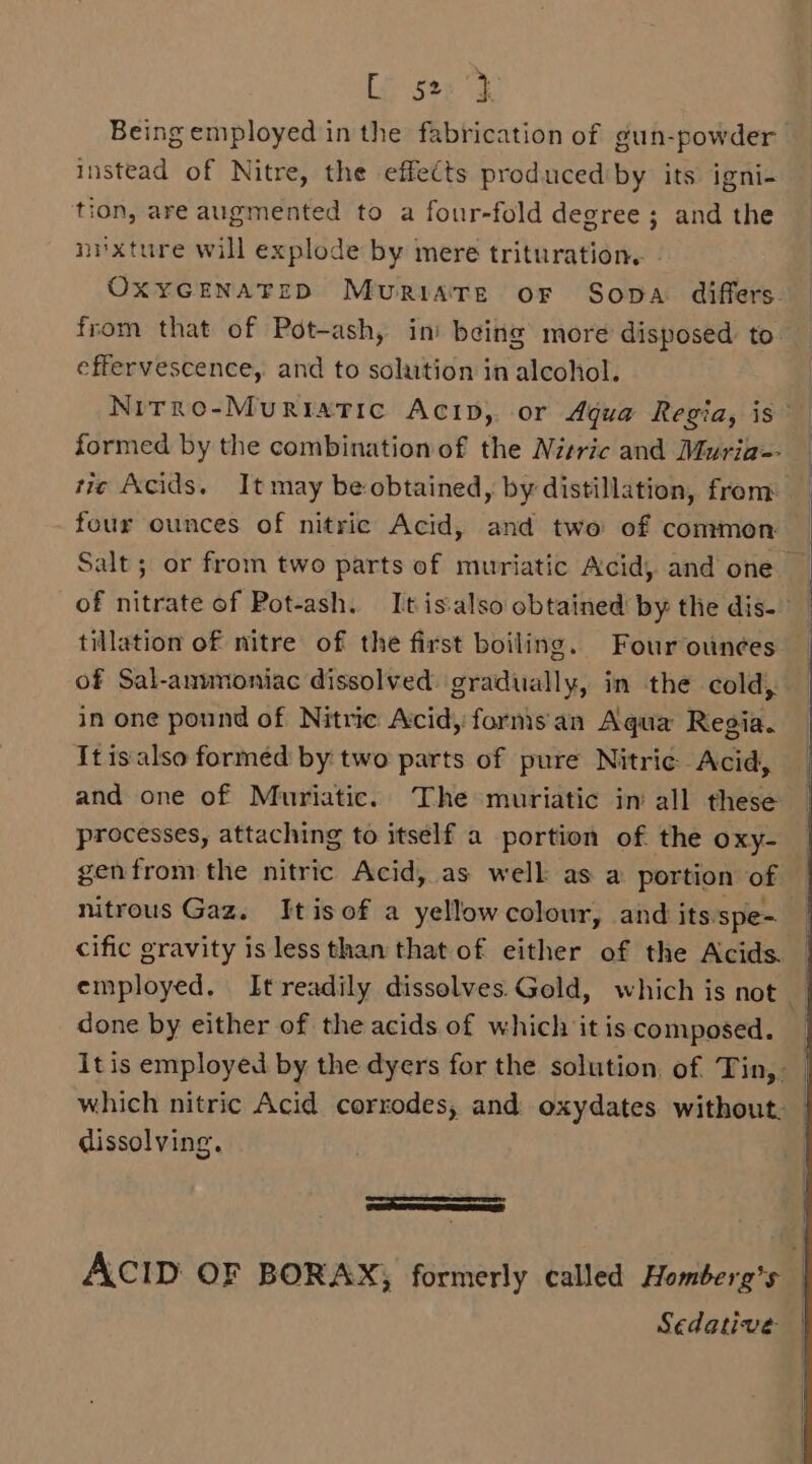 Le sted Being employed in the fabrication of gun-powder instead of Nitre, the effects producediby its igni- tion, are augmented to a four-fold degree ; and the nixture will explode by mere trituration.. OXYGENATEID Muriatre oF Sopa differs. from that of Pot-ash, in’ being more disposed to effervescence, and to solution in alcohol. formed by the combination of the Nitric and Muria-- ti¢ Acids. It may be obtained, by distillation, from four ounces of nitric Acid, and two of common of nitrate of Pot-ash. It is‘also obtained by the dis- tillation of nitre of the first boiling. Four ounces of Sal-anmmoniac dissolved. gradually, in the cold,. in one pound of Nitric Acid, forms an Aqua Regia. It is also formed by two parts of pure Nitrie Acid, and one of Muriatic. The muriatic in all these processes, attaching to itself a portion of the oxy- genfrom the nitric Acid, as welk as a portion of done by either of the acids of which it is composed. dissolving. Re a ca acl Sedative