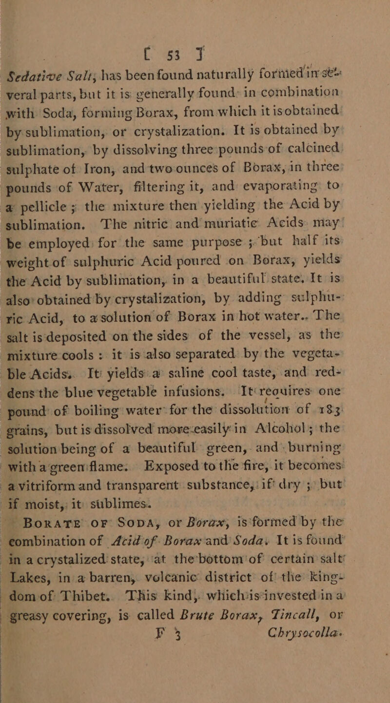ae Sedative Salt; has been found naturally foriied im sé% veral parts, but it is generally found: in combination with Soda, forming Borax, from which it isobtained: by sublimation, or crystalization. It is obtained by sublimation, by dissolving three pounds of calcined sulphate of Iron, and two-ounces of Borax, in three pounds of Water, filtering it, and evaporating to @ pellicle ; the mixture then yielding the Acid by sublimation. The nitric and muriatie Acids) may be employed: for the same purpose ;“but half its weight of sulphuric Acid poured on Borax, yields the Acid by sublimation, in a beautiful state. It is also obtained by crystalization, by adding sulphu- ric Acid, to asolution of Borax in hot water., The salt isdeposited on the sides of the vessel, as the mixture cools : it is also separated by the vegeta- ble Acids. It’ yields'a saline cool taste, and red- dens the blue vegetable infusions. It: reouires: one pound of boiling water for the dissolution of 183 grains, but is dissolved more-easily:in Alcohol; the solution being of a beautiful green, and. burning -withagreeniflame. Exposed to the fire, it becomes: a vitriform and transparent substance, if dry 5) but if moist,: it) sublimes. - Borate or Sopa, or Borax, is formed by the -eombination of Acid of Borax and Soda, It is found | in acrystalized'state, ‘at the’bottom of certain salt’ Lakes, in a barren, volcanic district of the King+ ~domof Thibet.. This kind, whiclhiisinvested ina greasy covering, is called Brute Borax, Tincall, or F 3 Chrysocolla.