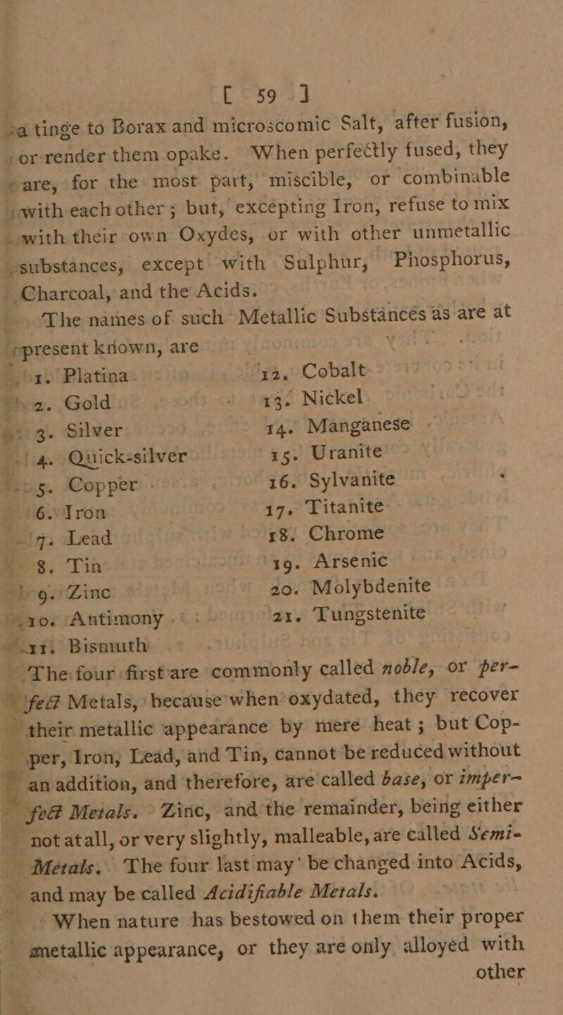 [595] 2a tinge to Borax and microscomic Salt, after fusion, -or render them opake. When perfectly fused, they sare, for the most: part, miscible, or combinable with each other ; but, excepting Iron, refuse to mix _ with their own Oxydes, or with other unmetallic vsubstances, except with Sulphur, Phosphorus, _ Charcoal, and the Acids. _. The names of such Metallic Substances as are at “present kriown, are oa. Platina ‘ya,’ Cobalt “&gt; 2. Gold . 43. Nickel i 3. Silver 14. Manganese | 4. Quick-silver 15. Uranite ‘05. Copper - 16. Sylvanite 6. Tron 17. Titanite -\q. Lead 18. Chrome = $. Tin ‘4g. Arsenic ‘beg. Zinc 20. Molybdenite 10. ‘Antimony .° ; 21. Tungstenite _ Bismuth ‘The four first'are commonly called noble, or yr per- ® fed Metals, because when oxydated, they recover ap their metallic appearance by mere heat ; but Cop- per, Iron, Lead, and Tin, cannot be reduced without i addition, and therefore, are called base, or imper- fe Metals. Zinc, and the remainder, being either not atall, or very slightly, malleable, are called Semi- Metals. The four last may’ be changed into Acids, and may be called Acidifiable Metals. ' - When nature has bestowed on them their proper aetallic appearance, or they are only alloyed with other