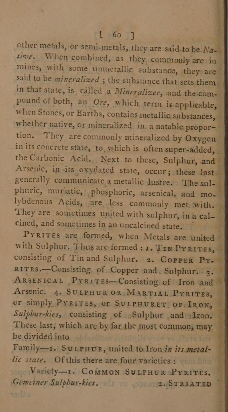 rte pehhcntins t abo t] other metals, or semi-metals, they are said.to be Na- | tive. When combined, as they, commonly are in | mines, with some tinmetallic substance, they-are &gt; said to be mineralized ; the substance that sets them in that state, is. called a Mineralizer, and the.com-_ peund cf both, an Ore, which term is.applicable, when Stonés, or Earths, contains metallic substances, whether native, or mineralized in. a natable. propor- | tion. They are commonly mineralized by Oxygen — in its concrete state, to, which is often super-added, | the Carbonic Acid... Next to these, Sulphur, and Arsenic, in -its-oxydated State, occur; these last { generally communicate a metallic Iustre.&gt; The sul- phuric, muriatic, &gt;, phosphoric, arsenical, and mo- lybdenous Acids, are —less commonly met.iwith. — They are sometimes united with sulphur, inacal- | cined, and sometimes in an uncalcined state. 4 Pyrites are formed, when Metals are united © with Sulphur, Thus are formed : 3. Tan Prrires, &gt;| consisting of Tin and Sulphur.. 2. Copper Py- — RITES.—Consisting, of Copper and. Sulphur. 3. ARSENICAL _PyRriTes—Consisting of Iron and Arsenic. 4. SULPHUR OR. MarTIaL_Pyrires, or simply Pyrires, or SULPHURET OF;IRON, Sulpbur-kies, consisting of Sulphur and ;Iron. These last; which are by far the most common} may. | be divided into } Family—i. SULPHUR, united to Iron-in its.mezal- lic state. Ofthis there are four varieties : E- Variety—1. ComMoNn SULPHUR«PYRITES.