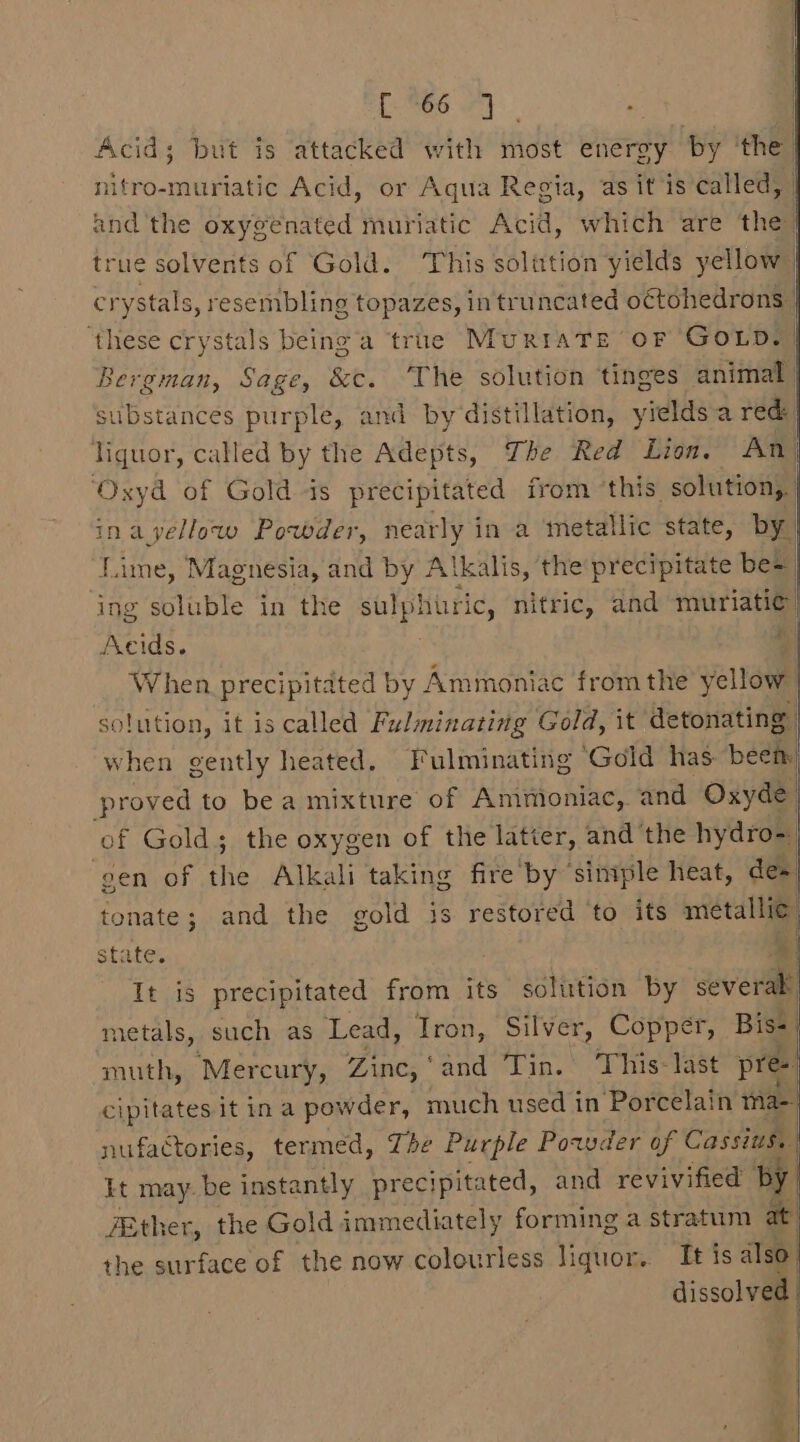 Cy a a : | Acid; but is attacked with most energy by ‘the) nifro-muriatic Acid, or Aqua Regia, as it is ‘called, and the oxygenated muriatic Acid, which are the) true solvents of Gold. This solution yields yellow crystals, resembling topazes, in truncated o€tohedrons | ‘these crystals being a true MURIATE OF Goup. Bergman, Sage, &amp;c. The solution ‘tinges animal substances purple, and by distillation, yields a red: Hiquor, called by the Adepts, The Red Lion. An ‘Oxyd of Gold is precipitated from this solution, | inayellow Powder, nearly in a metallic state, by) Lime, Magnesia, and by Alkalis, the precipitate be= ing soluble in the sit et uric, nitric, and muriatic. Acids. * When precipitated by Ammoniac fromthe yellow solution, it is called Fulminating Gold, it detonating when gently heated. Fulminating Gold has been proved to bea mixture of Ammoniac, and Oxyde of Gold; the oxygen of the latier, and the hydro~ ‘gen of the Alkali taking fire by ‘simple heat, de» tonate; and the gold is restored ‘to its metallia state. | It is precipitated from its solution by eve metals, such as Lead, Iron, Silver, Copper, Bis- muth, Mercury, Zinc, ‘and Tin. This-last pree cipitates it ina powder, much used in Porcelain ma- nufactories, termed, The Purple Powder of Cassius, Lt may. be instantly precipitated, and revivified by ZEther, the Gold immediately forming a stratum at the surface of the now colourless liguor.. Tt is also. dissolved oo, — £%