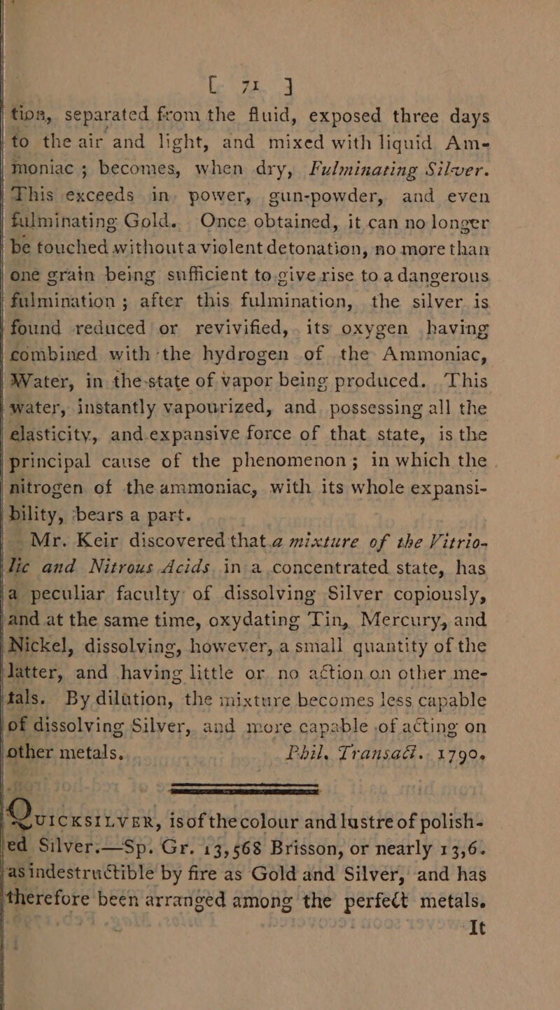 ee separated from the fluid, exposed three days /to the air and light, and mixed with liquid Am- | Inoniac ; becomes, when dry, Fulminating Silver. | This exceeds in, power, gun-powder, and even | fulminating Gold.. Once obtained, it can no longer De touched withouta violent detonation, no more than one grain being sufficient to.cive rise to a dangerous fulmination ; after this fulmination, the silver. is found reduced or revivified,. its oxygen having ‘combined with the hydrogen of the Ammoniac, Water, in the-state of vapor being produced. This water, instantly vapourized, and. possessing all the elasticity, and.expansive force of that. state, is the 'principal cause of the phenomenon; in which the nitrogen of the ammoniac, with its whole expansi- bility, ‘bears a part. Mr. Keir discovered that.a mixture of the Vitrio- lic and Nitrous Acids. in a concentrated state, has Nickel, dissolving, however,.a small quantity of the Matter, and having little or no action on other me- tals. By dilution, the mixture becomes less capable of dissolving Silver, and more capable .of acting on other metals. Phil, Transad. 1790. MD si cxsttv ax, isof thecolour and lustre of polish- ed Silver.—Sp. Gr. 13,568 Brisson, or nearly 13,6. /asindestructible by fire as Gold and Silver, and has ‘therefore been arranged among the perfect metals. : It