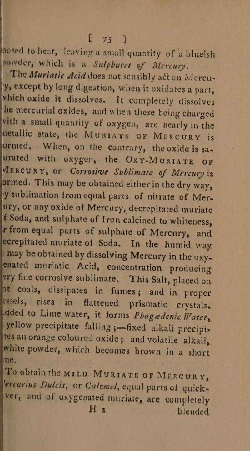 dosed to heat, leaving a small quantity of a blueish powder, which is a Sulphuree of Mercury, The Muriatic Acid does not sensibly acten Mercu- 'Y) except by long digestion, when it oxidates a part, which oxide it dissolves, It completely dissolves jhe mercurial oxides, and whea these being charged with a small quantity of oxygen, are nearly in the netallic state, the Muriars or MercuRY is ormed, When, on the contrary, the oxide is sa- jurated with oxygen, the Oxy-MuRIATB OF MEKcury, or Corrosive Sublimate of Mercury is ormed. This may be obtained either in the dry way, ly sublimation trom equal parts of nitrate of Mere ry, or any oxide of Mercu ry, decrepitated muriate f Soda, and sulphate of Iron calcined to whiteness, ir from equal parts of sulphate of Mercury, and . lecrepitated muriate of Soda. In the humid way | may be obtained by dissolving Mercury in the oxy~ lenated muriatic Acid, concentration producing ery fine corrosive sublimate, This Salt, placed on. Pt coals, dissipates in fumes; and in proper pssels, rises in flattened prismatic crystals. dded to Lime water, it forms Phagedenic Water, yellow precipitate falling ;—fixed alkali precipis ites an orange coloured oxide; and volatile alkali, white powder, which becomes brown in a short 1e. . 7 ‘To obtainthe Mrnyp Murtiarte or MesRcuRY, lereurius Dulcis, or Calomel, equal parts of quick- iver, and of oxygenated muriate, are completely | H a blended