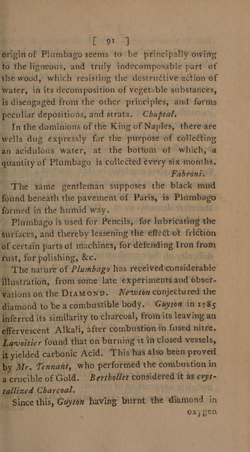 BAe Pi A) origin of Plumbago seems to be principally owing to the ligneous, and truly indecomposable part of the wood, which resisting the destructive action of Water, in its decomposition of vegetable substances, is disengaged from the other principles, and forms peculiar depositions, and strata. Chaptal. In the dominions of the King of Naples, there are wells dug expressly for the purpose of collecting an acidulons water, at the bottom of which,’a girantity of Plumbago is collected every six months. Fabroni. The same SentferHan supposes the black mud found benéath the pavement of Paris, is » Phimbago formed in the humid way. Plumbago is used for Pencils, for lubricating ive Surfaces, and thereby lessening the effect ot friction of certain parts of machines, for defending Iron from Tust, for polishing, &amp;c. | ~The nature of Plumbago has received considerable illustration, from some late experiments and ‘obser- Vations on the DiAMOND. Newton conjectured the diamond to be acombustible body. Gwuyrow in 1785 inferred its similarity to charcoal, from its leaving an effervescent Alkali, after combustion in fused nitre. Lavoisier found that on burning it 1f closed vessels, it yielded carbonic Acid. This has also been proved by Mr. Tennant, who performed the combustion in a crucible of Gold. Bersboller considered it as crys- tallized Charcoal. Since this, Gdyton having burnt the diamond in oxygen