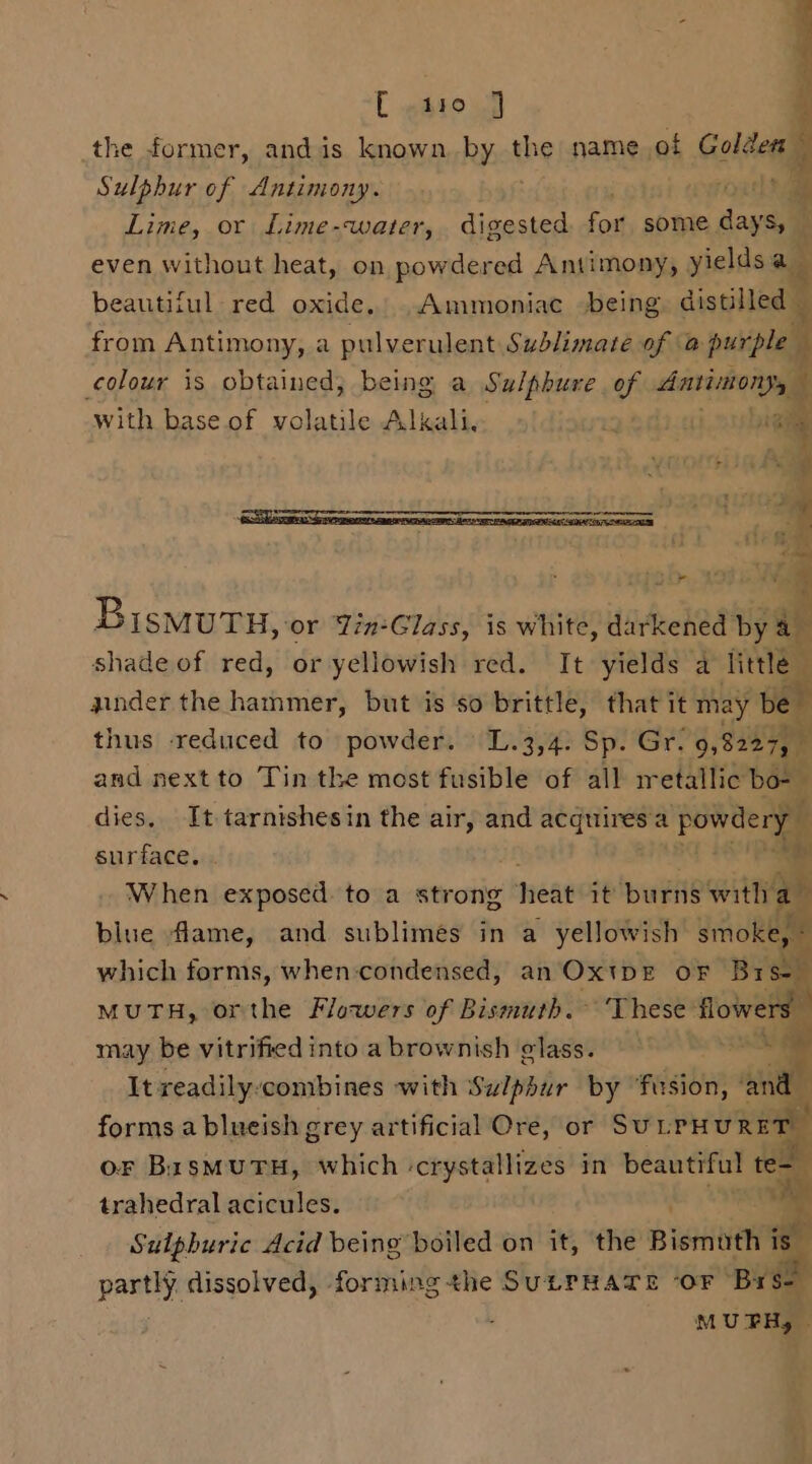 C #atoul the former, andis known. by the name of Golzegg Sulphur of Antimony. ees Lime, or Lime-water, digested a some Pie : even without heat, on powdered Antimony, yieldsa x beautiful red oxide. .Ammoniac being distilled from Antimony, a pulverulent Sublimaté of a purple Pt colour is obtained; being a Sulphure of darihengam with base. of volatile Alkali, x . yi Ms iir &amp; = BismutTu, ‘or Yin-Glass, is white, darkened by = shade of red, or yellowish red. It yields a Hele zinder the hammer, but is so brittle, that it may val thus reduced to powder. L.3,4: Sp. Gr: 98237, and next to Tin the most fusible of all metallic bo- — dies, It tarnishesin the air, and ine aioe a powdery | surface. . a When exposed. to a strong eat it’ bugs with a blue flame, and sublimes in a yellowish smoke, © which forms, when-condensed, an Ox!DE OF Bysen MUTH, orthe Flowers of Bismuth. ‘These flowers may be vitrified into a brownish elass.  It readily:combines with Sulphur by ‘fusion, ait ’ forms a blueish grey artificial Ore, or SULPHURET — or BisMUTH, which -crystallizes in beautiful te- trahedral acicules. . om Sulphuric Acid being boiled on it, the Bismuth i is partly dissolved, forming the SULPHATE ‘OF pre MUPH, 