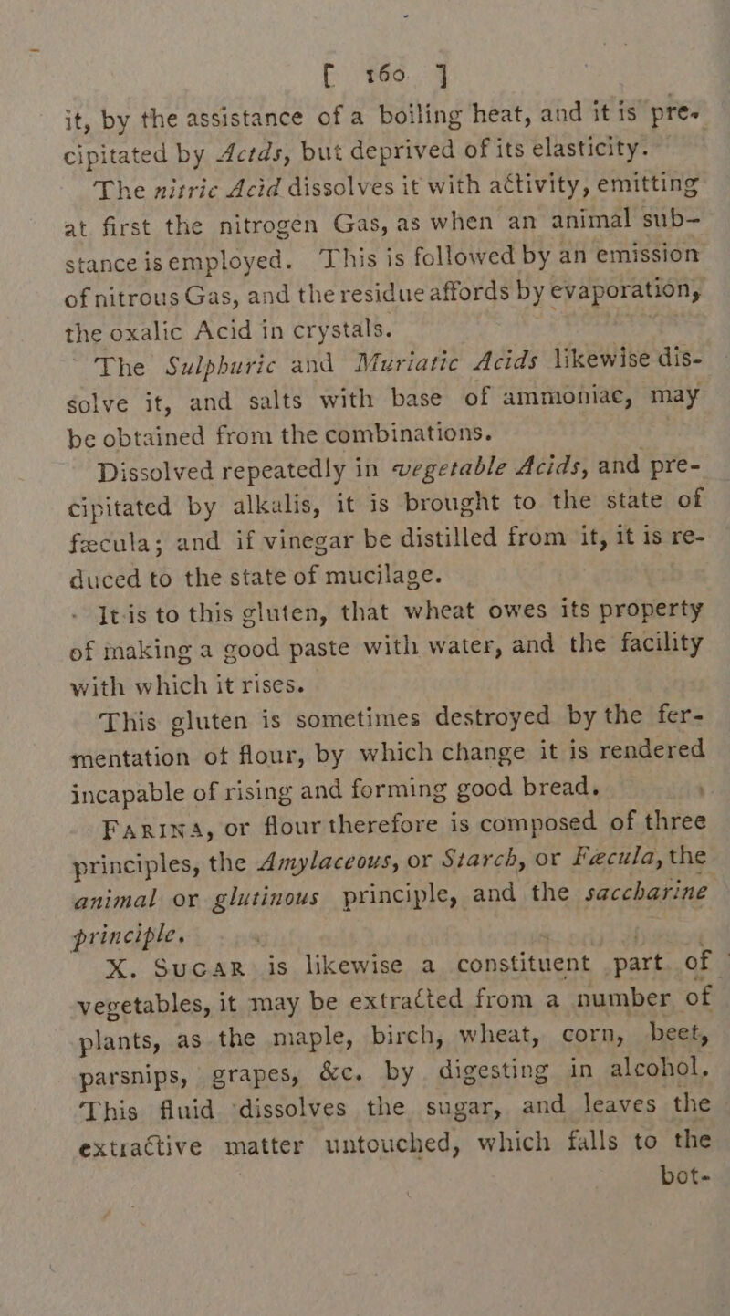 E866, 4 it, by the assistance of a boiling heat, and it is pre. cipitated by 4crds, but deprived of its elasticity. The nitric Acid dissolves it with activity, emitting at first the nitrogen Gas, as when an animal sub- stance isemployed. This is followed by an emission of nitrous Gas, and the residue affords by evaporation, the oxalic Acid in crystals. ene S The Sulphuric and Muriatic Acids likewise dis- solve it, and salts with base of ammioniae, may be obtained from the combinations. . Dissolved repeatedly in vegetable Acids, and pre- cipitated by alkalis, it is brought to the state of feecula; and if vinegar be distilled from it, it is re- duced to the state of mucilage. It-is to this gluten, that wheat owes its property of making a good paste with water, and the facility with which it rises. This gluten is sometimes destroyed by the fer- mentation of flour, by which change it is rendered incapable of rising and forming good bread, Farina, or flour therefore is composed of three principles, the Amylaceous, or Starch, or Fecula, the animal or glutinous principle, and the saccharine principle. X. SucaR is likewise a constituent part. of © vegetables, it may be extracted from a number of plants, as the maple, birch, wheat, corn, beet, parsnips, grapes, &amp;c. by digesting in alcohol. This fluid ‘dissolves the sugar, and leaves the extractive matter untouched, which falls to the bot-