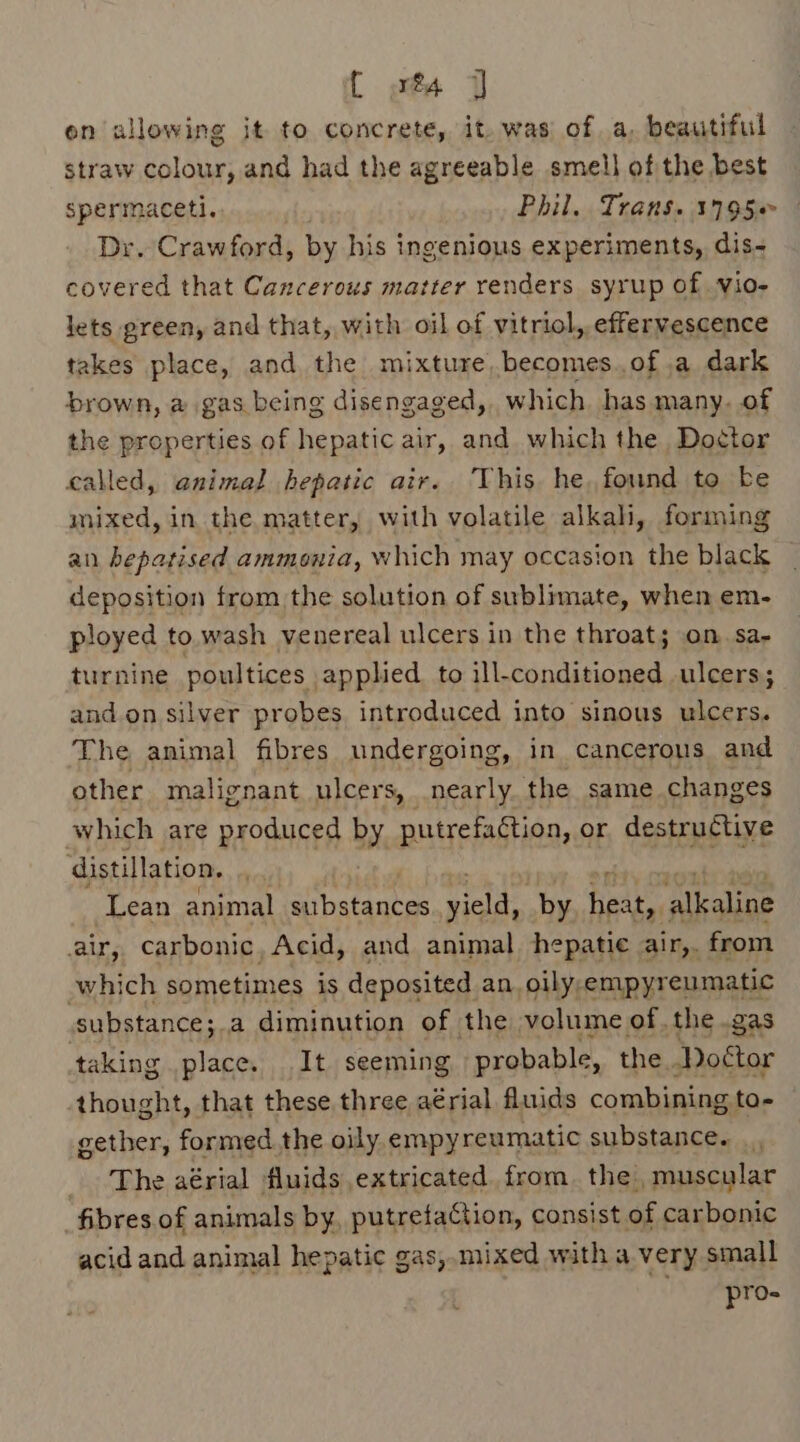 { st on allowing it to concrete, it. was of a, beautiful straw colour, and had the agreeable smell of the best spermaceti. Phil. Trans. 3795 Dr. Crawford, by his ingenious experiments, dis- covered that Cancerous matter renders syrup of vio- lets green, and that, with oil of vitriol, effervescence takes place, and the mixture, becomes.of.a dark brown, a gas being disengaged, which. has many. of the properties of hepatic air, and which the Doctor called, animal hepatic air. This he, found to be mixed, in the matter, with volatile alkah, forming an bepatised ammonia, which may occasion the black deposition from the solution of sublimate, when em- ployed to wash venereal ulcers in the throat; on. sa- turnine poultices applied to ill-conditioned ulcers; and.on silver probes introduced into sinous ulcers. The animal fibres undergoing, in cancerous and other malignant ulcers, nearly. the same changes which are produced by SPH or destructive distillation. Lean animal ibatantes Heath by aa alkaline air, carbonic, Acid, and animal hepatie air,. from which sometimes is deposited an. oily,empyreumatic substance;.a diminution of the volume of, the .gas taking place. It seeming probable , the Doétor thought, that these three aérial fluids combining to- gether, formed the oily empyreumatic substance. |, The aérial fluids extricated from. the, muscular fibres of animals by, putrefaCtion, consist of carbonic acid and animal hepatic gas,.mixed with a very small pro-