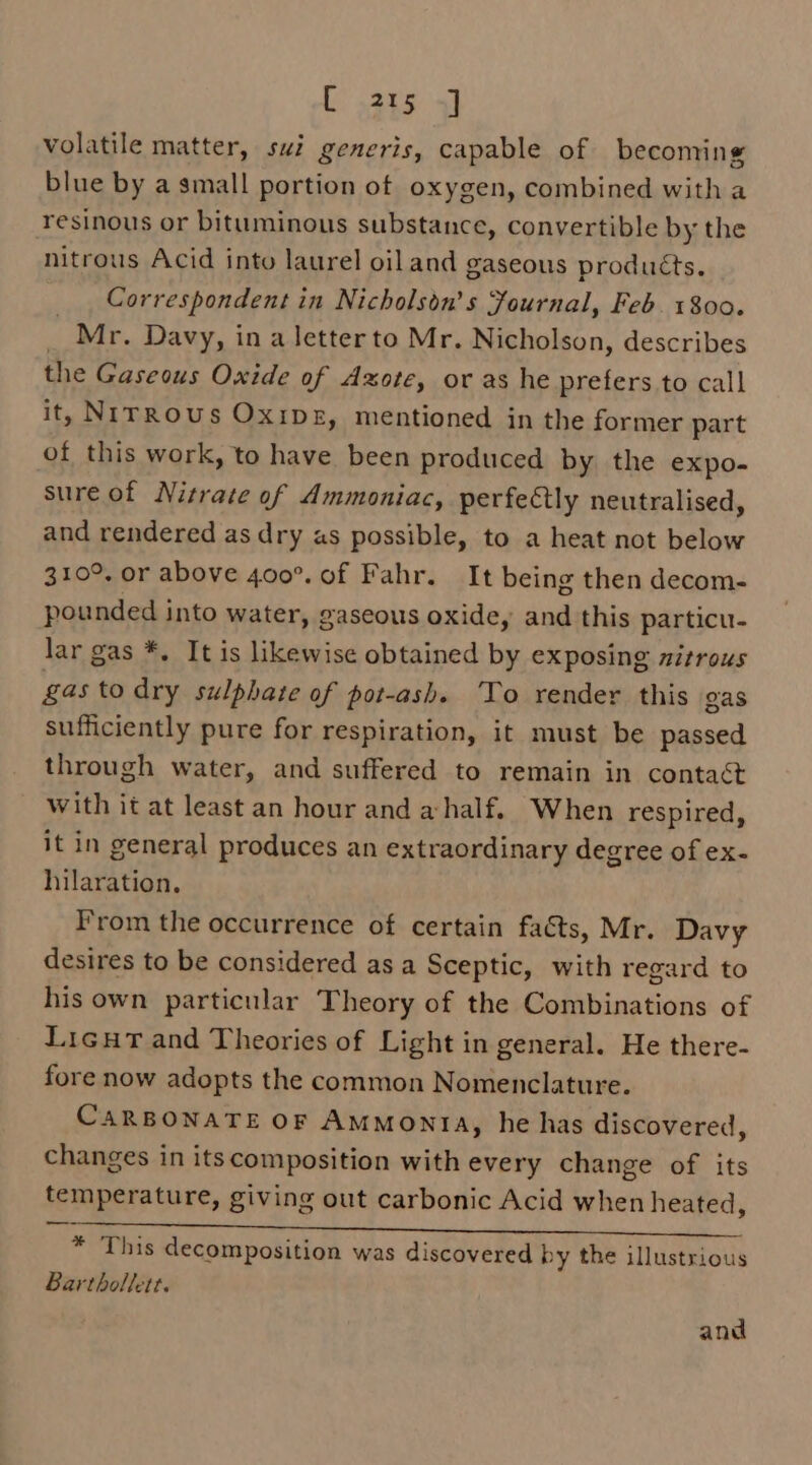 volatile matter, sui generis, capable of becoming blue by a small portion of oxygen, combined with a resinous or bituminous substance, convertible by the nitrous Acid into laurel oiland gaseous produéts. Correspondent in Nicholson’s Journal, Feb. 1800. _ Mr. Davy, ina letterto Mr. Nicholson, describes the Gaseous Oxide of Axote, or as he prefers to call it, NIrRous Oxipg, mentioned in the former part of this work, to have been produced by the expo- sure of Nitrate of Ammoniac, perfeétly neutralised, and rendered as dry as possible, to a heat not below 310°, or above 400°. of Fahr. It being then decom- pounded into water, gaseous oxide, and this particu. lar gas *. It is likewise obtained by exposing witrous gas to dry sulphate of pot-ash. To render this gas sufficiently pure for respiration, it must be passed through water, and suffered to remain in contact With it at least an hour and a half. When respired, it in general produces an extraordinary degree of ex- hilaration, From the occurrence of certain facts, Mr. Davy desires to be considered as a Sceptic, with regard to his own particular Theory of the Combinations of Licut and Theories of Light in general. He there- fore now adopts the common Nomenclature. CARBONATE OF Ammonta, he has discovered, changes in its composition with every change of its temperature, giving out carbonic Acid when heated, Wie by in ak Od) RE Be eee Oe eS * This decomposition was discovered by the illustrious Barthollett.