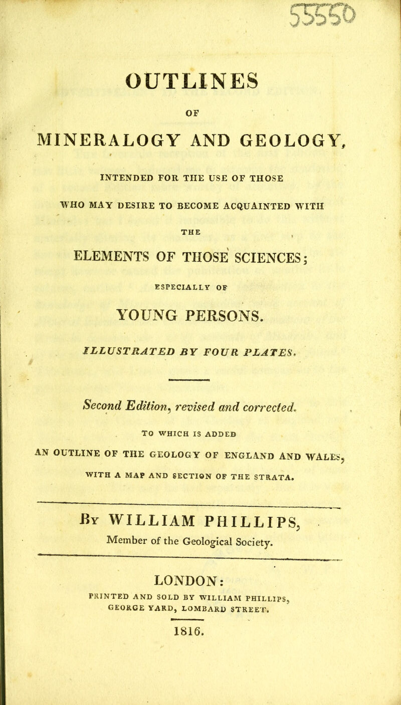 5S55& OUTLINES OF MINERALOGY AND GEOLOGY, INTENDED FOR THE USE OF THOSE WHO MAY DESIRE TO BECOME ACQUAINTED WITH THE ELEMENTS OF THOSE SCIENCES; ESPECIALLY OF YOUNG PERSONS. ILLUSTRATED BY FOUR PLATES. Second Edition^ revised and corrected. TO WHICH IS ADDED AN OUTLINE OF THE GEOLOGY OF ENGLAND AND WALES^ WITH A MAP AND SECTION OF THE STRATA. By william PHILLIPS, Member of the Geological Society. LONDON: PRINTED AND SOLD BY WILLIAM PHILLIPS^ GEORGE YARD, LOMBARD STREET. 1816.