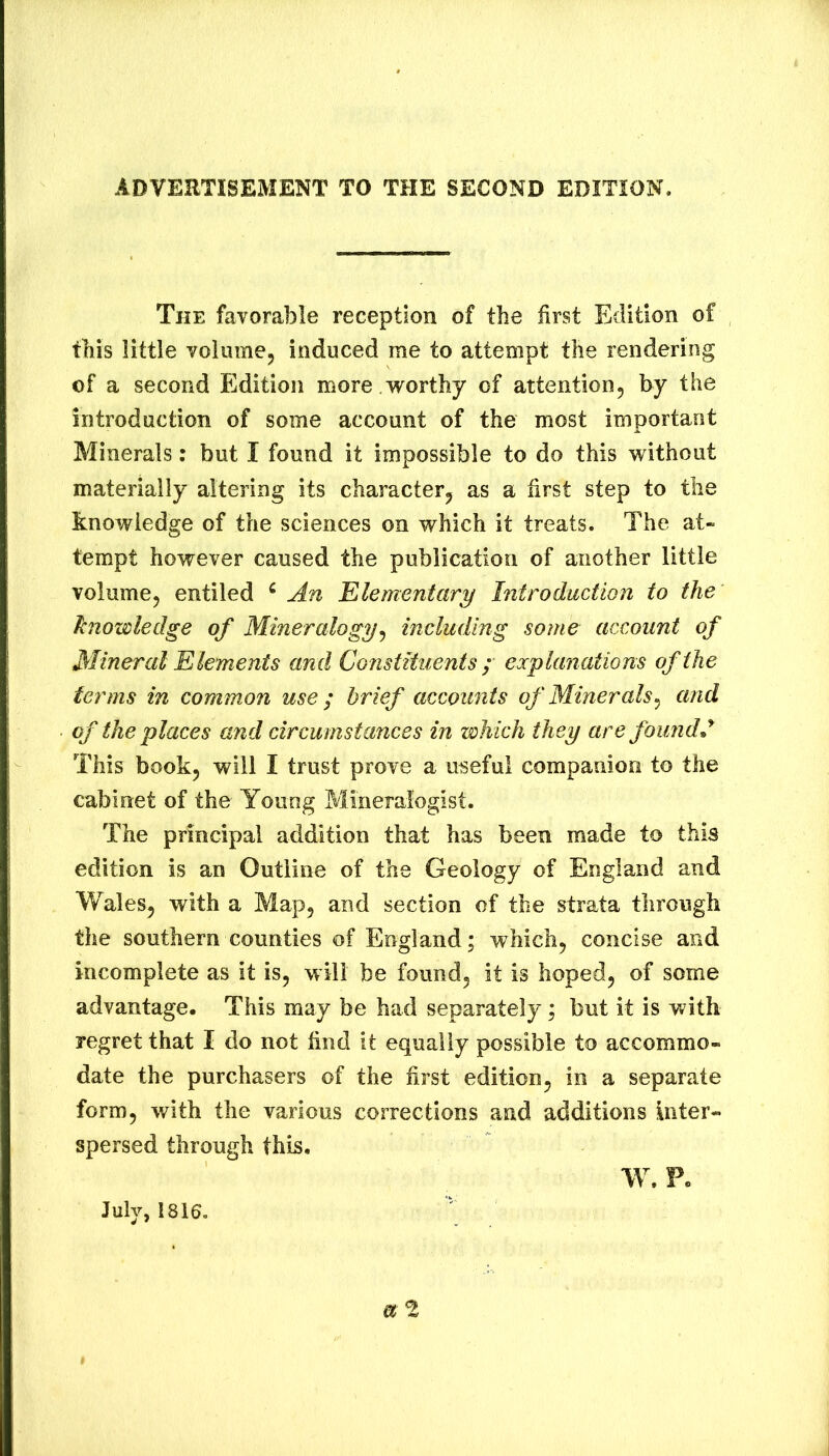 ADVERTISEMENT TO THE SECOND EDITION. The favorable reception of the first Edition of this little volume, induced me to attempt the rendering of a second Edition more .worthy of attention, by the introduction of some account of the most important Minerals: but I found it impossible to do this without materially altering its character, as a first step to the knowledge of the sciences on which it treats. The at- tempt however caused the publication of another little volume, entiled ^ An Elementary Introduction to the 1(nowledge of Mineralogy^ including some account of Mineral Elements and Constituents ; explanations of the terms in common use ; brief accounts of Minerals^ and of the places and circumstances in which they are found * This book, will I trust prove a useful companion to the cabinet of the Young Mineralogist. The principal addition that has been made to this edition is an Outline of the Geology of England and Wales, with a Map, and section of the strata through the southern counties of England; which, concise and incomplete as it is, will be found, it is hoped, of some advantage. This may be had separately; but it is with regret that I do not find it equally possible to accommo- date the purchasers of the first edition, in a separate form, with the various corrections and additions inter- spersed through this, W. F. July, 1816.