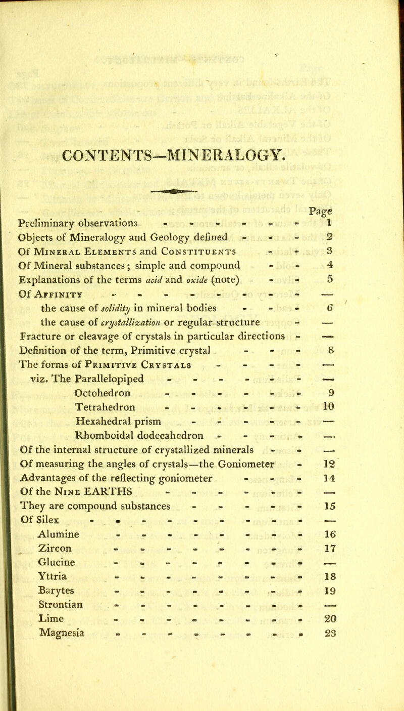 CONTENTS—MINERALOGY. Preliminary observations - - - - „ Objects of Mineralogy and Geology defined Of Mineral Elements and Constituents Of Mineral substances; simple and compound Explanations of the terms acid and oxide (note) Of Affinity the cause of solidity in mineral bodies the cause of crystallization or regular structure Fracture or cleavage of crystals in particular directions Definition of the term, Primitive crystal The forms of Primitive Crystals - - - viz. The Parallelepiped - - - - - Octohedron - - - - - Tetrahedron - - - - - Hexahedral prism Rhomboidal dodecahedron - - - Of the internal structure of crystallized minerals Of measuring the angles of crystals—the Goniometer Advantages of the reflecting goniometer Of the Nine EARTHS They are compound substances Of Silex - • - - Alumine - . - Zircon - - - Glucine - - - Yttria - • - Barytes - . - Strontian Lime « . - Magnesia - - - Page 1 2 3 4 5 6 a 9 10 12 14 15 16 17 18 19 20 23