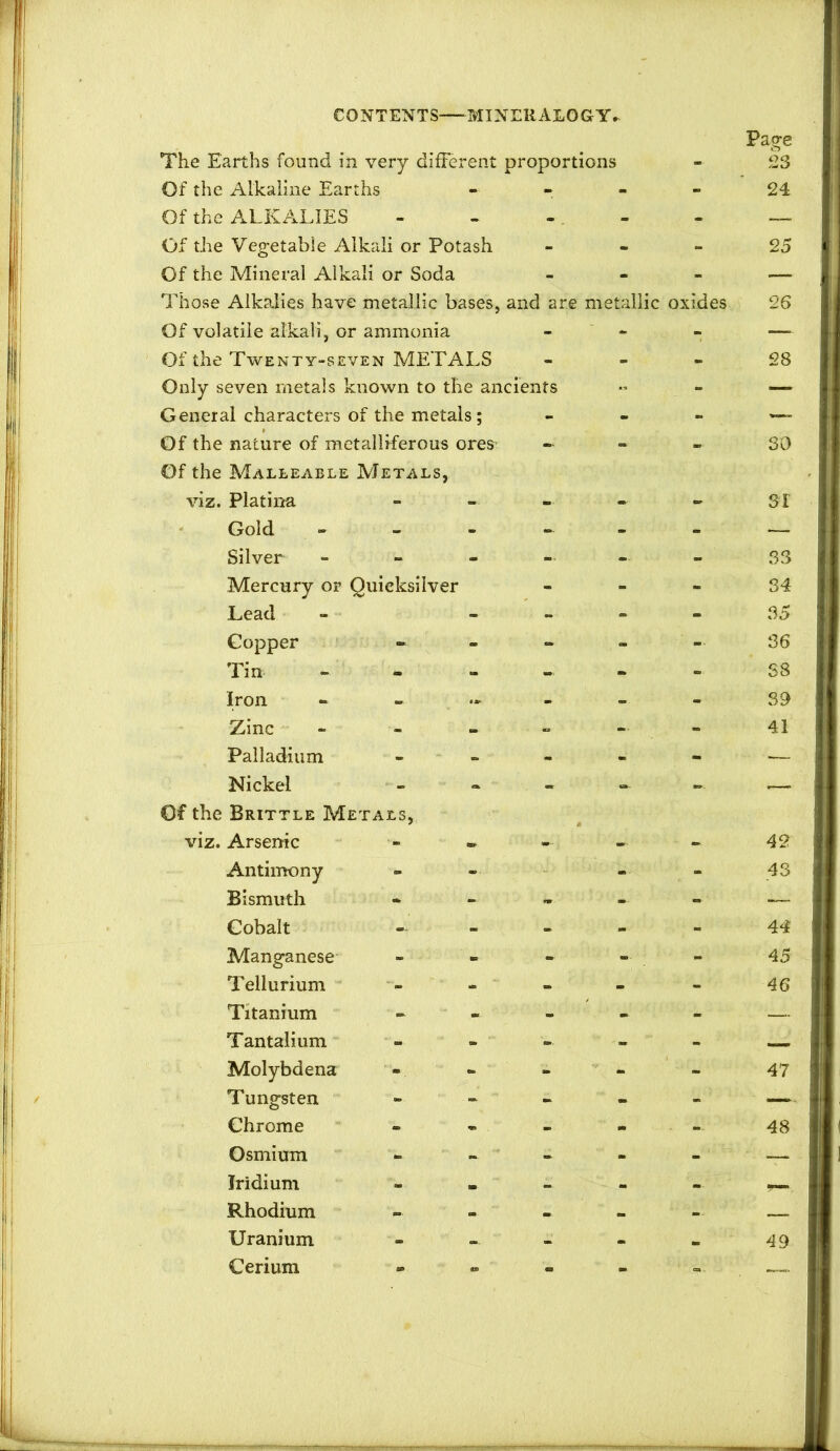 The Earths found in very different proportions Of the Alkaline Earths - - - - Of the ALKALIES - - - - Of the Vegetable Alkali or Potash - - - Of the Mineral Alkali or Soda - Those Alkalies have metallic bases, and are metallic oxides Of volatile alkali, or ammonia - - Of the Twenty-seven METALS - - - Only seven metals known to the ancients General characters of the metals; - - - Of the nature of metalliferous ores^ - - « Of the Malleable Metals, viz. Platina Gold ------ Silver ------ Mercury or Quicksilver - - - Lead - - » - - Copper - - - - - Tin - - - - - Iron Zinc Palladium Nickel Of the Brittle Metali viz. Arsenic Antimony Bismuth Cobalt Manganese Tellurium Titanium Tantalium Molybdena Tungsten Chrome Osmium Iridium Rhodium Uranium Cerium Page 23 24 25 26 28 SO sr 33 34 35 36 S8 39 41 42 43 44 45 46 47 48 49