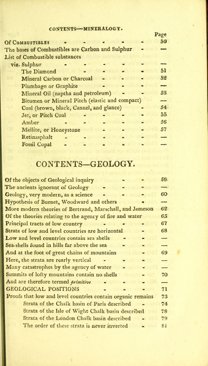 Page Of Combustibles • - - - - 50 The bases of Combustibles are Carbon and Sulphur - — JList of Combustible substances viz. Sulphur « . - - - — The Diamond - - - - 51 Mineral Carbon or Charcoal - - - 52 Plumbago or Graphite , ^ - Mineral Oil (naptha and petroleum) - - 53 Bitumen or Mineral Pitch (elastic and compact) — Coal (brown, black, Cannel, and glance) - 54 Jet, or Pitch Coal . - - - 55 Amber ----- 56 Mellite, or Honeystone - - - 57 Retinasphalt ,u - - - - — Fossil Copal ----- —. CONTENTS—GEOLOGY. Of the objects of Geological inquiry The ancients ignorant of Geology - - - Geology, very modern, as a science Hypothesis of Burnet, Woodward and others More modern theories of Bertrand, Marschall, and Jameson Of the theories relating to the agency of fire and water Principal tracts of low country - - - Strata of low and level countries are horizontal Low and level countries contain sea shells Sea*shells found in hills far above the sea And at the foot of great chains of mountains Here, the strata are rearly vertical - - - Many catastrophes by the agency of water Summits of lofty mountains contain no. shells And are therefore termed primitive « - - GEOLOGICAL POSITIONS Proofs that low and level countries contain organic remains Strata of the Chalk basin of Paris described Strata of the Isle of Wight Chalk basin described Strata of the London Chalk basin described The order of these strata is never inverted 59 60 62 65 67 68 69 70 71 73 74 78 79 81