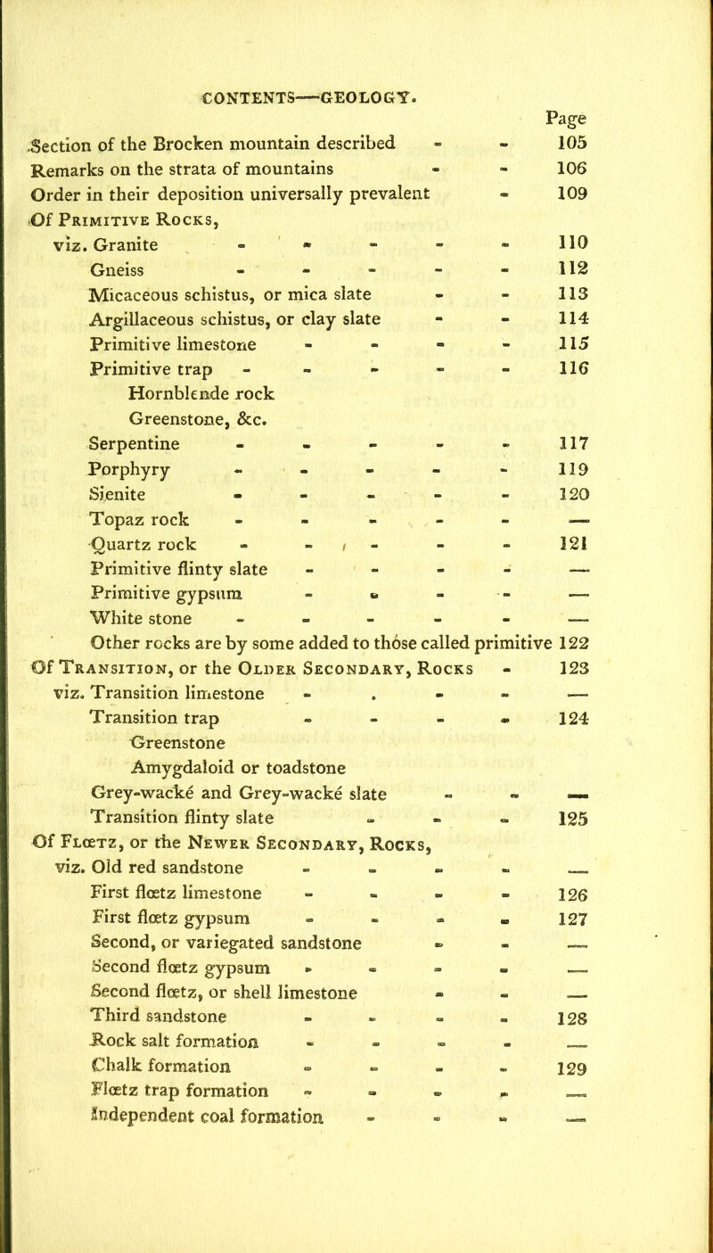 .Section of the Brocken mountain described Remarks on the strata of mountains Order in their deposition universally prevalent Of Primitive Rocks, viz. Granite . • Gneiss - - - - Micaceous schistus, or mica slate Argillaceous schistus, or clay slate Primitive limestone Primitive trap - - - - Hornblende rock Greenstone, &c. Serpentine Page 105 106 109 110 112 113 114 115 116 117 119 120 Porphyry Sienite - - Topaz rock — Ouartz rock - - , - - - 121 Primitive flinty slate - - - - — Primitive gypsum - •. - - —- White stone . - - - - — Other rocks are by some added to those called primitive 122 Of Transition, or the Older Secondary, Rocks viz. Transition limestone Transition trap Greenstone Amygdaloid or toadstone Grey-wacke and Grey-wacke slate Transition flinty slate Of Flcetz, or the Newer Secondary, Rocks, viz. Old red sandstone - - . First flo2tz limestone - - - First flcetz gypsum Second, or variegated sandstone Second flcetz gypsum • « » Second flcetz, or shell limestone Third sandstone JR.ock salt formation Chalk formation Flcetz trap formation ™ » « Endependent coal formation 123 124 125 126 127 128 129