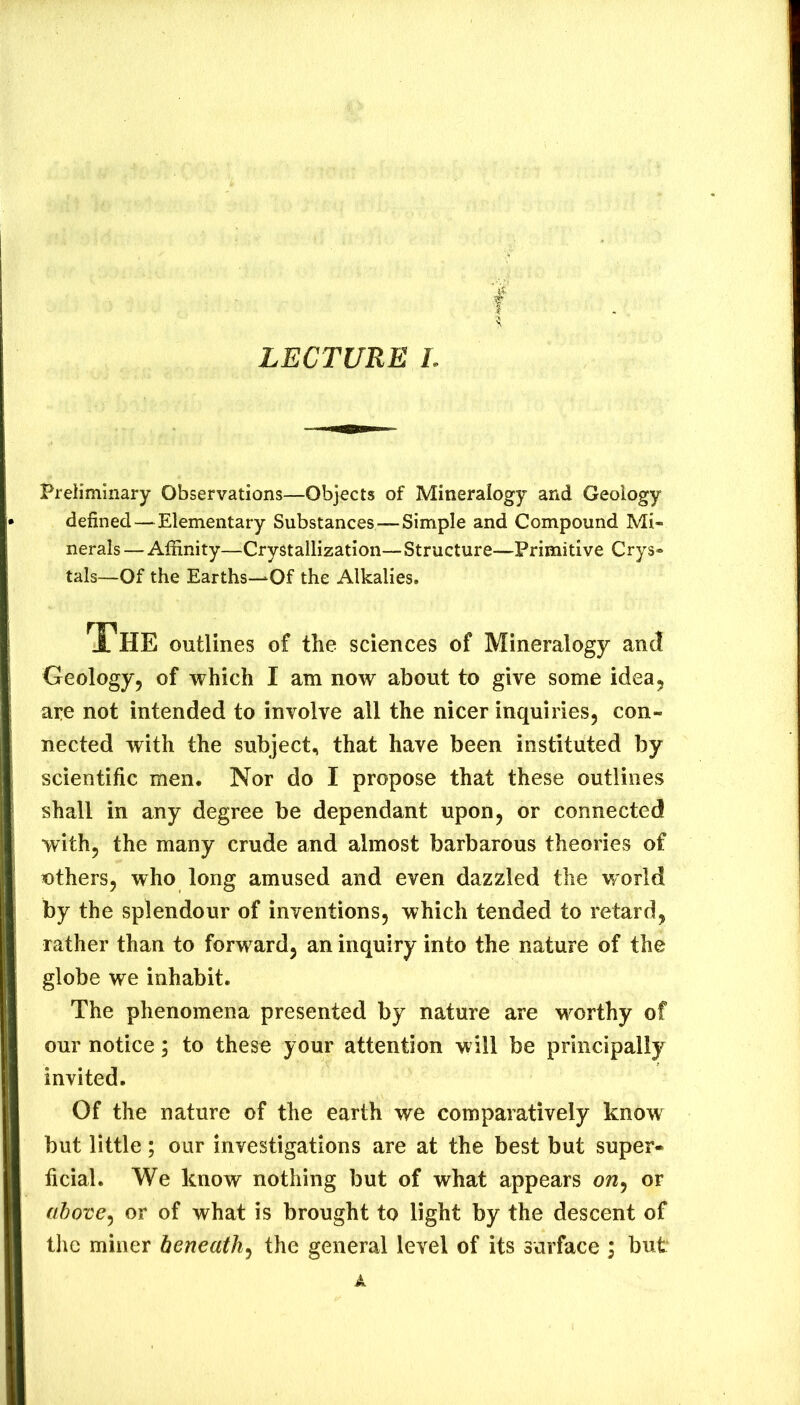 Preliminary Observations—Objects of Mineralogy and Geology defined—Elementary Substances—Simple and Compound Mi- nerals — Affinity—Crystallization— Structure—Primitive Crys- tals—Of the Earths—Of the Alkalies. The outlines of the sciences of Mineralogy and Geology, of which I am now about to give some idea, are not intended to involve all the nicer inquiries, con- nected with the subject, that have been instituted by scientific men. Nor do I propose that these outlines shall in any degree be dependant upon, or connected with, the many crude and almost barbarous theories of uthers, who long amused and even dazzled the world by the splendour of inventions, which tended to retard, rather than to forward, an inquiry into the nature of the globe we inhabit. The phenomena presented by nature are M^orthy of our notice; to these your attention will be principally invited. Of the nature of the earth we comparatively know but little; our investigations are at the best but super- ficial. We know nothing but of what appears ow, or above^ or of what is brought to light by the descent of the miner beneath^ the general level of its surface i but