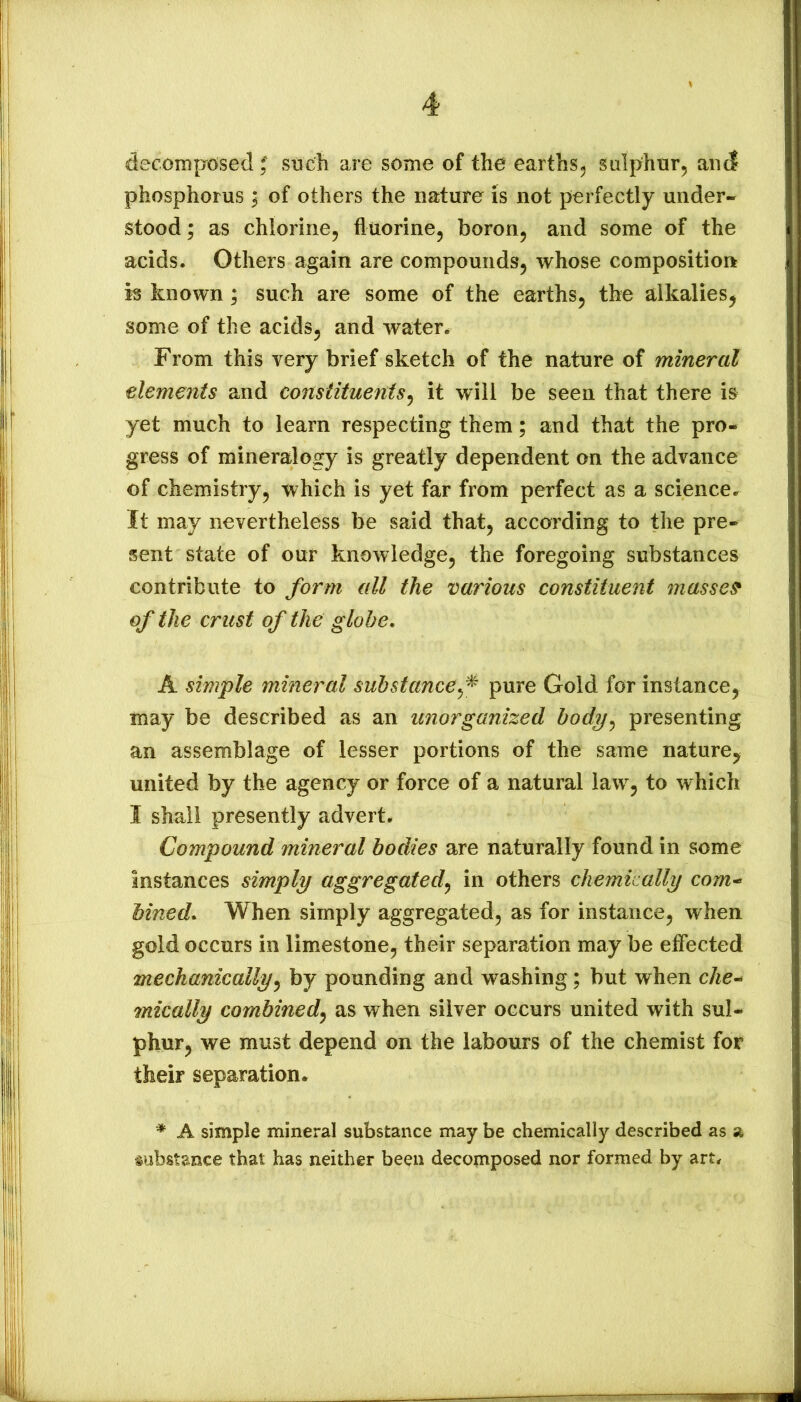 decoinproised ^ sucli are some of the earths^ Sulphur, and phosphorus ; of others the nature is not perfectly under- stood ; as chlorine, fluorine, boron, and some of the acids. Others again are compounds, whose composition is known; such are some of the earths, the alkalies, some of the acids, and water. From this very brief sketch of the nature of mineral elements and constituents^ it will be seen that there is yet much to learn respecting them; and that the pro- gress of mineralogy is greatly dependent on the advance of chemistry, which is yet far from perfect as a science. It may nevertheless be said that, according to the pre- sent state of our knowledge, the foregoing substances contribute to form all the various constituent masses of the crust of the globe. A simple mineral suhstance^^ pure Gold for instance, may be described as an unorganized hody^ presenting an assemblage of lesser portions of the same nature, united by the agency or force of a natural law, to which I shall presently advert. Compound mineral bodies are naturally found in some instances simply aggregated^ in others chemically com^ Mned. When simply aggregated, as for instance, when gold occurs in limestone, their separation may be effected mechanically^ by pounding and washing; but when che^ mically combined^ as when silver occurs united with sul- phur, we must depend on the labours of the chemist for their separation. * A simple mineral substance may be chemically described as a substance that has neither been decomposed nor formed by art*