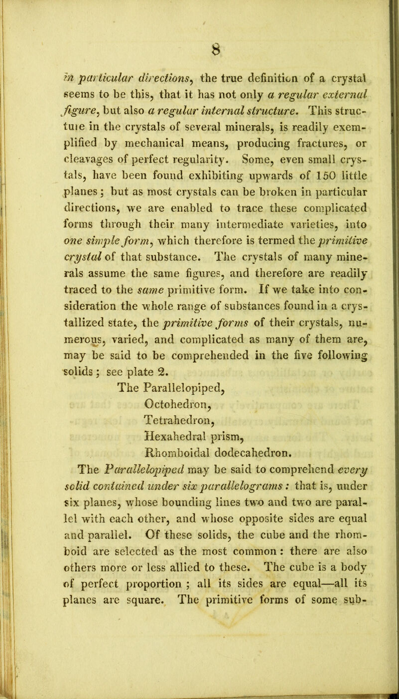 m particular directions^ the true definition of a crystal seems to be this^ that it has not only a regular external figure^ but also a regular internal structure. This struc- ture in the crystals of several mineralSj is readily exem- plified by mechanical means^ producing fractures^ or cleavages of perfect regularity. Some, even small crys- tals, have been found exhibiting upv/ards of 150 little planes; but as most crystals can be broken in particular directions, we are enabled to trace these complicated forms through their many intermediate varieties, into one simple form^ which therefore is ierm^dithe primitive crystal of that substance. The crystals of many mine- rals assume the same figures, and therefore are readily traced to the same primitive form. If we take into con- sideration the whole range of substances found in a crys- tallized state, the primitive forms of their crystals, nu- merous, varied, and complicated as many of them are, may be said to be comprehended in the five following solids I see plate 2. The Parallelopiped, Octohedron, Tetrahedron, Hexahedral prism, Rhomboidal dodecahedron. The Parallelopiped may be said to comprehend every solid contained imder six parallelograms: that is, under «ix planes, whose bounding lines two and tvv o are paral- lel with each other, and whose opposite sides are equal and parallel. Of these solids, the cube and the rhom- boid are selected as the most common : there are also others more or less allied to these. The cube is a body of perfect proportion ; all its sides are equal—all its planes are square. The primitive forms of some sub-