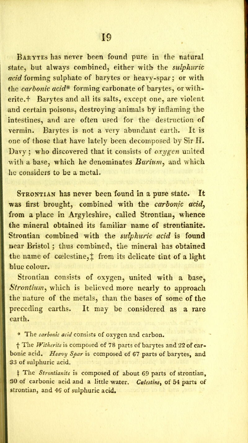 Baeytes has never been found pure in the natural state, but always combined, either with the sulphuric acid forming sulphate of barytes or heavy-spar; or with the carbonic acid^ forming carbonate of barytes, or with- erite.h Barytes and all its salts, except one, are violent and certain poisons, destroying animals by inflaming the intestines, and are often used for the destruction of vermin. Barytes is not a very abundant earths It is one of those that have lately been decomposed by Sir H. Davy; wdio discovered that it consists of oocygen united with a base, which he denominates Barium^ and which he considers to be a metal. StrontiAN has never been found in a pure state. It was first brought, combined with the carbonic acid^ from a place in Argyleshire, called Strontian, whence the mineral obtained its familiar name of strontianite. Strontian combined with the sulphuric add is found near Bristol; thus combined, the mineral has obtained the name of coelestine,t from its delicate tint of a light blue colour. Strontian consists of oxygen, united with a base, Strontium^ which is believed more nearly to approach the nature of the metals, than the bases of some of the preceding earths. It may be considered as a rare earth. * The carbonic acid consists of oxygen and carbon. I The Witherite is composed of 78 parts of barytes and 22 of car- bonic acid. Heavy Spar is composed of 67 parts of barytes, and S3 of sulphuric acid. \ The Strontianite is composed of about 69 parts of strontian, 30 of carbonic acid and a little water. Ccekstincy of 54 parts of strontian, and 46 of sulphuric acid.