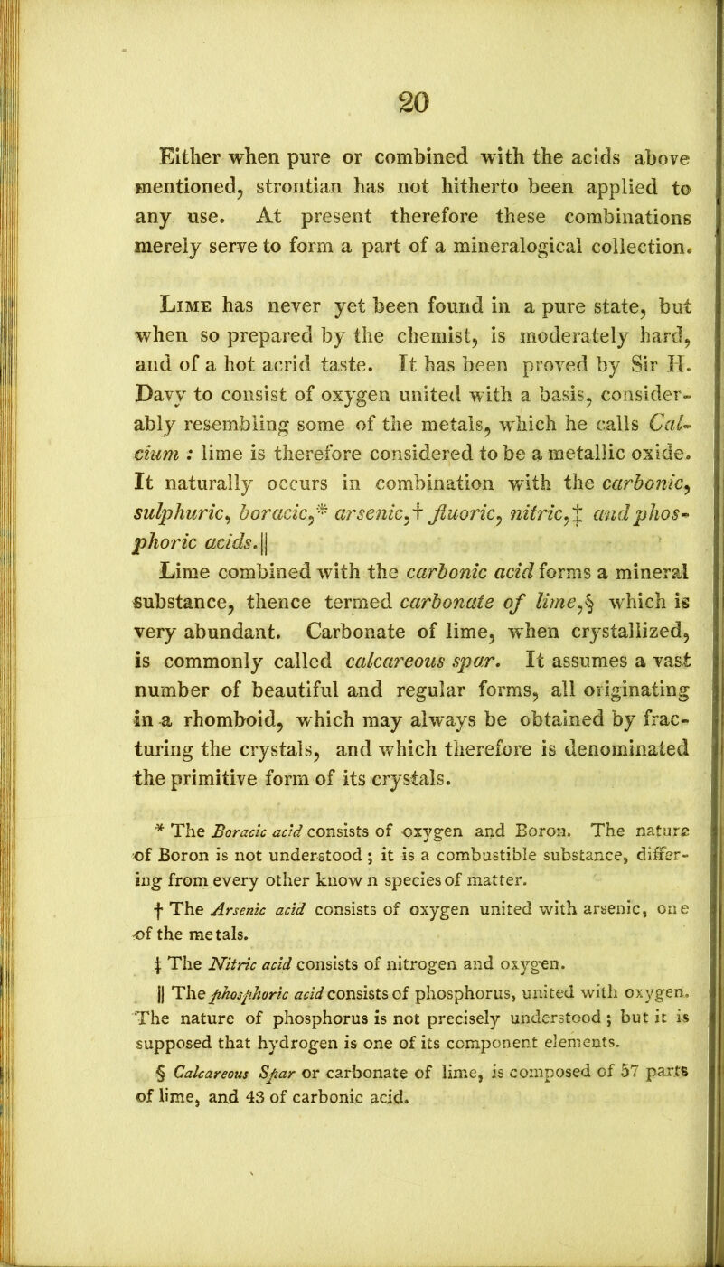 Either when pure or combined with the acids above mentioned^ strontian has not hitherto been applied to any use. At present therefore these combinations merely serve to form a part of a mineralogical collection. Lime has never yet been found in a pure state^ but when so prepared by the chemist^ is moderately hard, and of a hot acrid taste. It has been proved by Sir H, Davy to consist of oxygen united with a basis, consider- ably resembling some of the metals^ which he calls Cru- cium : lime is therefore considered to be a metallic oxide. It naturally occurs in combination v/ith the carbonic^ sulphuric^ horacicarsenicfluoric^ nitric^X andphos^^ phoric adds.^ Lime combined with the carbonic acidiovTrs a mineral substance, thence termed carbonate of lime^% which is very abundant. Carbonate of lime, when crystallized, is commonly called calcareous spar. It assumes a vast number of beautiful and regular forms, all originating in a rhomboid, w hich may always be obtained by frac- turing the crystals, and which therefore is denominated the primitive form of its crystals. * The Boracic acid consists of oxygen and Boron. The nature of Boron is not understood ; it is a combustible substance, differ- ing from every other known species of matter. f The Arsenic acid consists of oxygen united with arsenic, one of the metals. 1 The Nitric acid consists of nitrogen and oxygen. j| Thephosfihoric acid consists of phosphorus, united with oxygen. The nature of phosphorus is not precisely understood ; but it is supposed that hydrogen is one of its component elements. § Calcareous Sjiar or carbonate of lime, is composed of 57 parts of lime, and 43 of carbonic jicid.