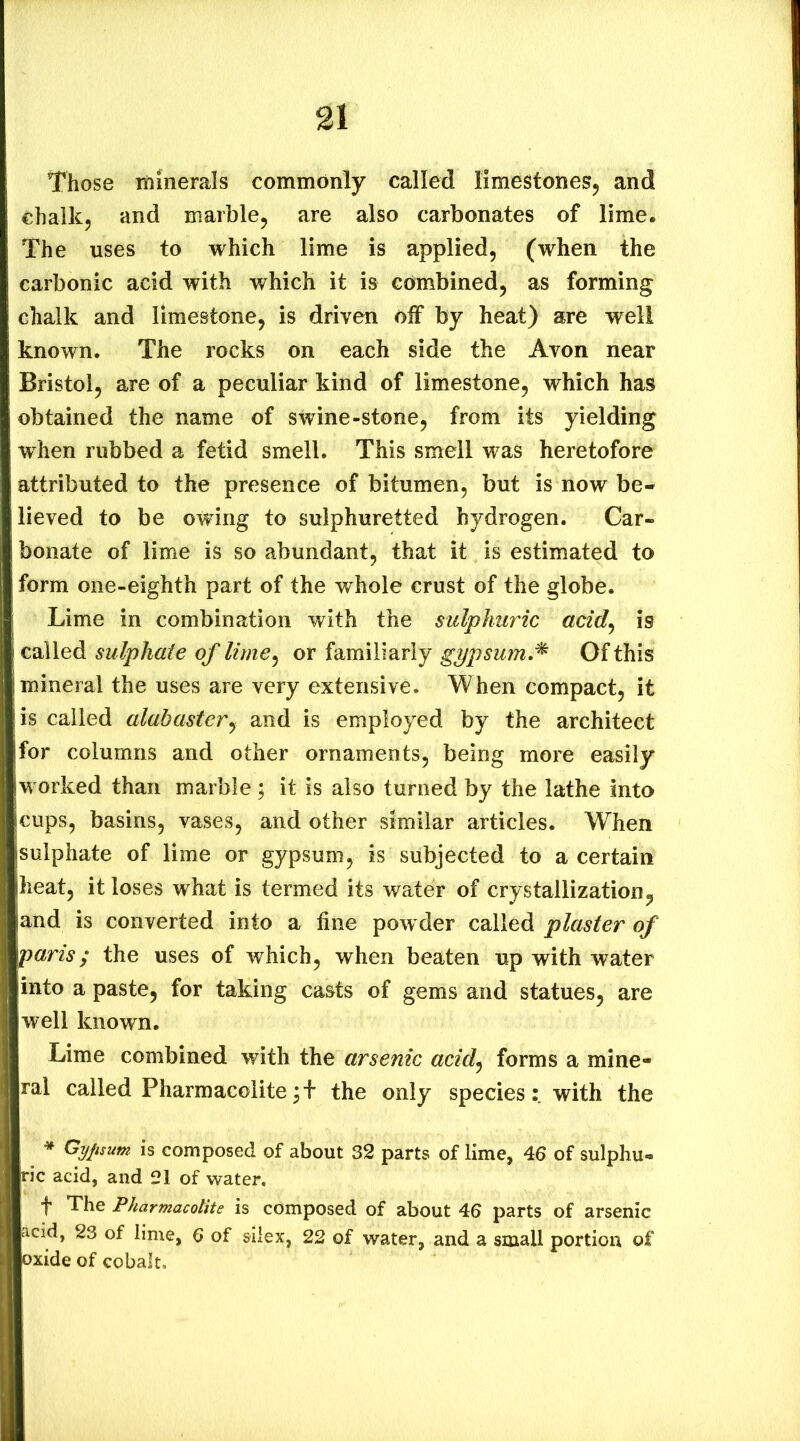 Those iftinerals commonly called limestones^ and chalk, and marble, are also carbonates of lime. The uses to which lime is applied, (when the carbonic acid with which it is combined, as forming chalk and limestone, is driven oif by heat) are well known. The rocks on each side the Avon near Bristol, are of a peculiar kind of limestone, which has obtained the name of swine-stone, from its yielding when rubbed a fetid smell. This smell was heretofore attributed to the presence of bitumen, but is now be- lieved to be owing to sulphuretted hydrogen. Car- bonate of lime is so abundant, that it is estimated to form one-eighth part of the whole crust of the globe. Lime in combination with the sulphuric acid^ is called sulphate of lime^ or familiarly g^psum,^ Of this mineral the uses are very extensive. When compact, it is called alabaster^ and is employed by the architect for columns and other ornaments, being more easily worked than marble; it is also turned by the lathe into cups, basins, vases, and other similar articles. When sulphate of lime or gypsum, is subjected to a certain heat, it loses what is termed its water of crystallization, and is converted into a fine powder called plaster of paris; the uses of which, when beaten up with water into a paste, for taking ca&ts of gems and statues, are well known. Lime combined with the arsenic acid^ forms a mine- ral called Pharmacolite the only specieswith the * Gyfisum is composed of about 32 parts of lime, 46 of sulphu- ric acid, and 21 of water. f The Pharmacolite is composed of about 46 parts of arsenic acid, 23 of lime, 6 of silex, 22 of water, and a small portion of oxide of cobalt.