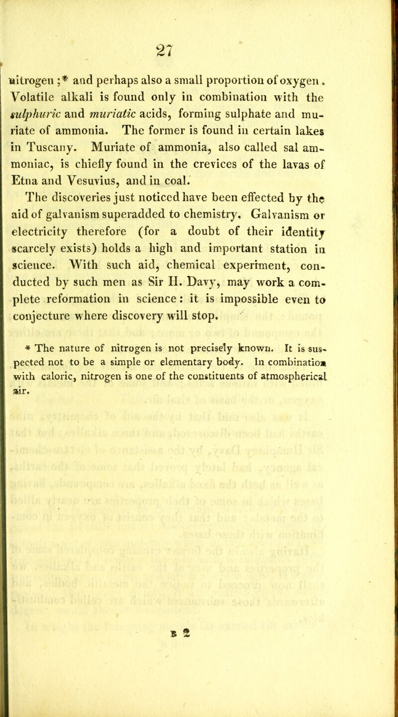 Mitrogen and perhaps also a small proportion of oxygen. Volatile alkali is found only in combination with the sulphuric and muriatic acids, forming sulphate and mu- riate of ammonia. The former is found in certain lakes in Tuscany. Muriate of ammonia, also called sal am- moniac, is chiefly found in the crevices of the lavas of Etna and Vesuvius, and in coal. The discoveries just noticed have been effected by the aid of galvanism superadded to chemistry. Galvanism or electricity therefore (for a doubt of their identity scarcely exists) holds a high and important station in science. With such aid, chemical experiment, con- ducted by such men as Sir H. Davy, may work a com- plete reformation in science: it is impossible even to conjecture w here discovery will stop, * The nature of nitrogen is not precisely knovirn. It is sus- pected not to be a simple or elementary body. In combinatio* with caloric, nitrogen is one of the constituents of atmospherical :air.