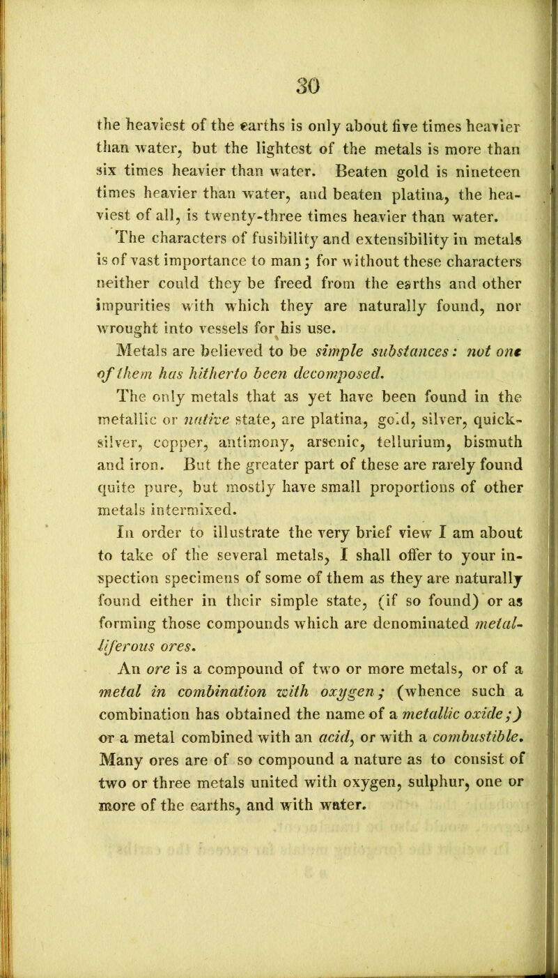 the heaviest of the earths is only about fire times heaTier than water, but the lightest of the metals is more than six times heavier than water. Beaten gold is nineteen times heavier than water, and beaten platina, the hea- viest of all, is twenty-three times heavier than water. The characters of fusibility and extensibility in metal« is of vast importance to man; for without these characters neither could they be freed from the earths and other impurities with which they are naturally found, nor wrought into vessels for his use. Metals are believed to be simple substances: not ont of them has hitherto been decomposed. The only metals that as yet have been found in the metallic or native state, are platina, gold, silver, quick- silver, copper, antimony, arsenic, tellurium, bismuth and iron. But the greater part of these are rarely found quite pure, but mostly have small proportions of other metals intermixed. In order to illustrate the very brief view^ I am about to take of the several metals, I shall otFer to your in- spection specimens of some of them as they are naturally found either in their simple state, (if so found) or as forming those compounds which are denominated metaU liferous ores. An ore is a compound of tw o or more metals, or of a metal in combination with oxygen ; (whence such a combination has obtained the name of a metallic oxide;) or a metal combined with an acid^ or with a combustible. Many ores are of so compound a nature as to consist of two or three metals united with oxygen, sulphur, one or more of the earths, and w ith water.