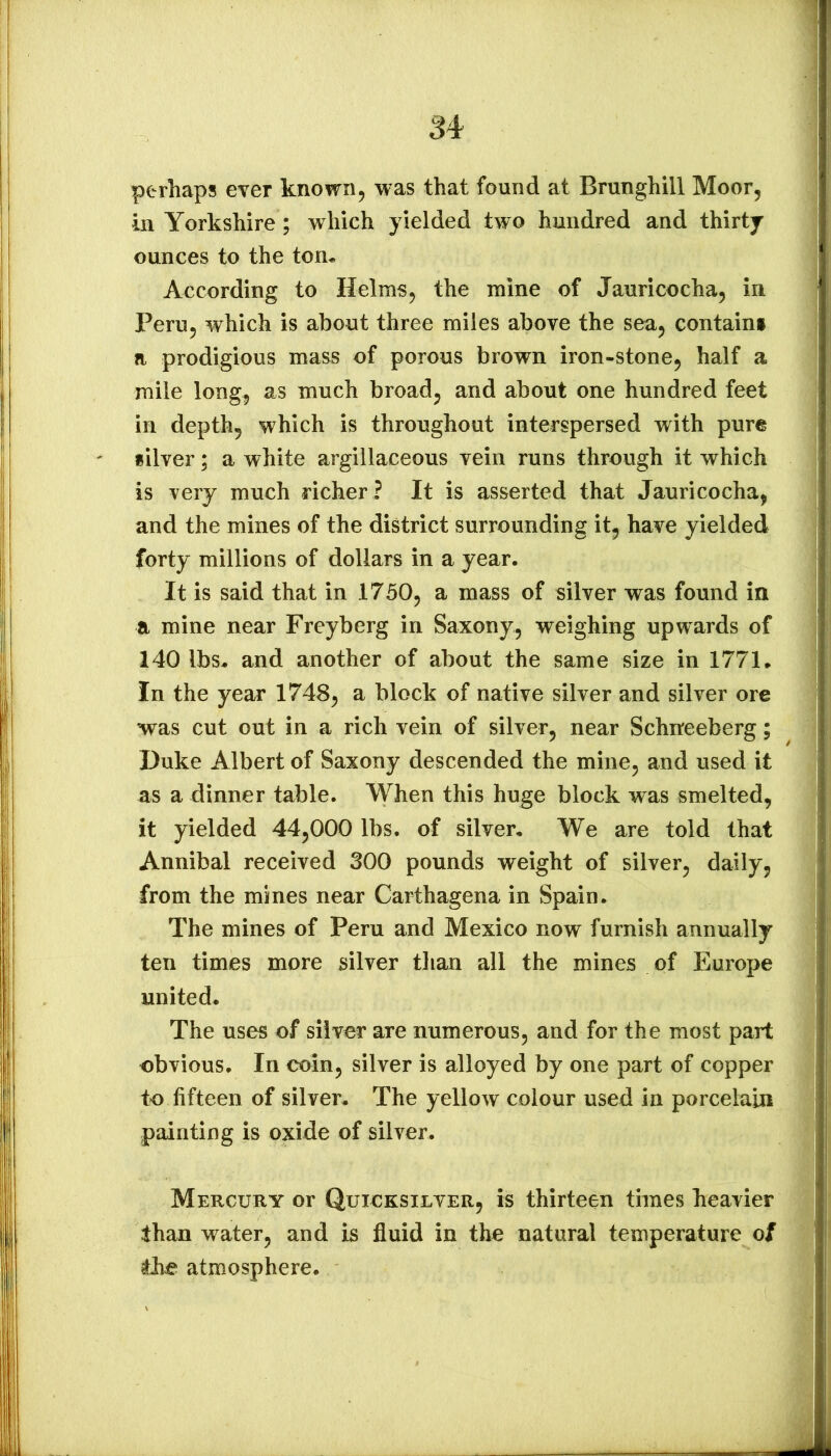 perhaps ever known, was that found at Brunghill Moor, in Yorkshire ; which yielded two hundred and thirty ounces to the ton^ According to Helms, the mine of Jauricocha, in Peru, which is about three miles above the sea, contain! a prodigious mass of porous brown iron-stone, half a mile long, as much broad, and about one hundred feet in depth, which is throughout interspersed with pure silver; a white argillaceous vein runs through it which is very much richer ? It is asserted that Jauricocha, and the mines of the district surrounding it, have yielded forty millions of dollars in a year. It is said that in 1750, a mass of silver was found in a mine near Freyberg in Saxony, weighing upwards of 140 lbs. and another of about the same size in 1771. In the year 1748, a block of native silver and silver ore was cut out in a rich vein of silver, near Schneeberg; Duke Albert of Saxony descended the mine, and used it as a dinner table. When this huge block was smelted, it yielded 44,000 lbs. of silver. We are told that Annibal received 300 pounds weight of silver, daily, from the mines near Carthagena in Spain. The mines of Peru and Mexico now furnish annually ten times more silver than all the mines of Europe united. The uses of silver are numerous, and for the most part obvious. In coin, silver is alloyed by one part of copper to fifteen of silver. The yellow colour used in porcelain painting is oxide of silver. Mercury or Quicksilver, is thirteen times heavier than water, and is fluid in the natural temperature of the atmosphere.