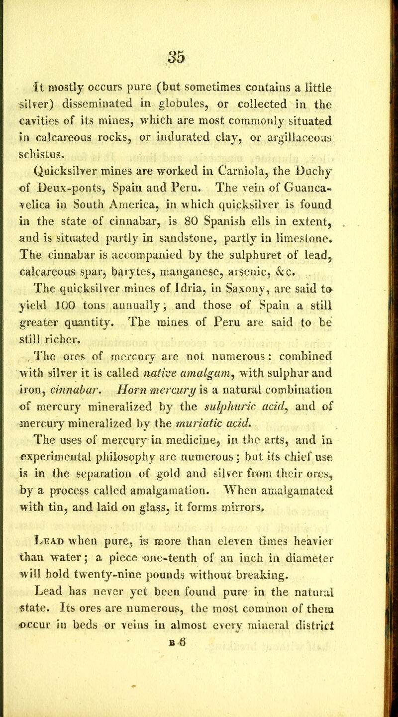 it mostly occurs pure (but sometimes contains a little silver) disseminated in globules, or collected in the cavities of its mines, which are most commonly situated in calcareous rocks, or indurated clay, or argillaceous schistus. Quicksilver mines are worked in Carniola, the Duchy of Deux-ponts, Spain and Peru. The vein of Guanca- velica in South America, in which quicksilver is found in the state of cinnabar, is 80 Spanish ells in extent, and is situated partly in sandstone, partly in limestone. The cinnabar is accompanied by the sulphuret of lead, calcareous S;par, barytes, manganese, arsenic, &c. The quicksilver mines of Idria, in Saxony, are said t(» yield 100 tons annually, and those of Spain a still greater quantity. The mines of Peru are said to be still richer. , The ores of mercury are not numerous: combined with silver it is called native amalgam^ with sulphur and iron, cinnabar, Horn mercury is a natural combination of mercury mineralized by the sulphuric acid^ and of mercury mineralized by the muriatic acid. The uses of mercury in medicine, in the arts, and in experimental philosophy are numerous; but its chief use is in the separation of gold and silver from their ores, by a process called amalgamation. When amalgamated with tin, and laid on glass, it forms mirrors. Lead when pure, is more than eleven times heavier than water; a piece one-tenth of an inch in diameter will hold twenty-nine pounds without breaking. Lead has never yet been found pure in the natural state. Its ores are numerous, the most common of them occur in beds or veins in almost every mineral district