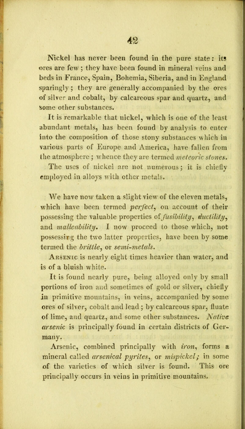 4S Nickel has never been found in the pure state; its ores are few; they have been found in mineral veins and beds in France^ Spain^ Bohemia^ Siberia^ and in England sparingly; they are generally accompanied by the ores of silver and cobalt, by calcareous spar and quartz, and some other substances. It is remarkable that nickel, which is one of the least abundant metals, has been found by analysis to enter into the composition of those stony substances which in various parts of Europe and America, have fallen from the atmosphere; whence they are termed meteoric stones* The uses of nickel are not numerous; it is chiefly employed in alloys with other metals. We have now taken a slight view’^ of the eleven metals, which have been termed perfect^ on account of their possessing the valuable properties of fusibility^ ductility^ and malleability* I now proceed to those which, not possessiy.g the two latter properties, have been by some termed the brittle^ or semi-metals* Arsenic is nearly eight times heavier than water, and is of a bluish white. It is found nearly pure, being alloyed only by small portions of iron and sometimes of gold or silver, chiefly in primitive mountains, in veins, accompanied by some ores of silver, cobalt and lead; by calcareous spar, fluate of lime, and quartz, and some other substances. Native arsenic is principally found in certain districts of Ger- many. Arsenic, combined principally with iron*, forms a mineral called arsenical pyrites^ or mispickel; in some of the varieties of which silver is found. This ore principally occurs in veins in primitive mountainsp