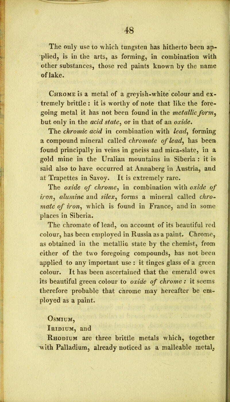 The only use to which tungsten has hitherto been ap- pliedj is in the arts, as forming, in combination with other substances, those red paints known by the name of lake. Chrome is a metal of a greyish-white colour and ex- tremely brittle : it is worthy of note that like the fore- going metal it has not been found in the metallic form ^ but only in the acid state^ or in that of an oxide. The chromic acid in combination with leadj forming a compound mineral called chromate oflead^ has been found principally in veins in gneiss and mica-slate, in a gold mine in the Uralian mountains in Siberia : it is said also to have occurred at Annaberg in Austria, and at Trapettes in Savoy. It is extremely rare. The oxide of chrome^ in combination with oxide of iron^ alumine and silex^ forms a mineral called chro^ mate of iron^ which is found in France, and in some places in Siberia. The chromate of lead, on account of its beautiful red colour, has been employed in Russia as a paint. Chrome, as obtained in the metallic state by the chemist, from either of the two foregoing compounds, has not been applied to any important use : it tinges glass of a green colour. It has been ascertained that the emerald owes its beautiful green colour to oxide of chrome : it seems therefore probable that chrome may hereafter be em- ployed as a paint. Osmium, Iridium, and Rhodium are three brittle metals which, together w ith Palladium, already noticed as a malleable metal.