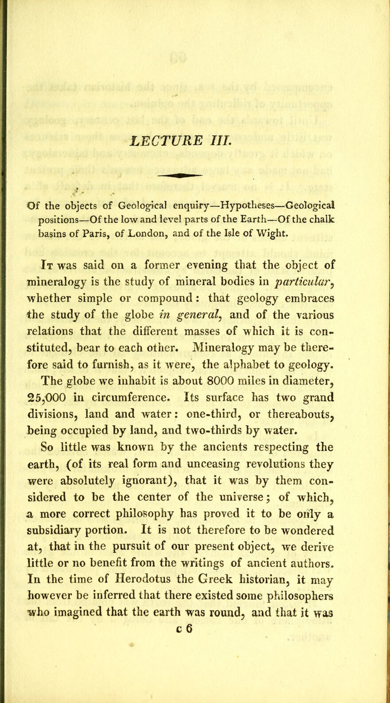 LECTURE III. Of the objects of Geologkal enquiry—Hypotheses—^^Geological positions—Of the low and level parts of the Earth—Of the chalk basins of Paris, of London, and of the Isle of Wight. It was said on a former evening that the object of mineralogy is the study of mineral bodies in particular^ whether simple or compound: that geology embraces the study of the globe in general^ and of the various relations that the different masses of which it is con- stituted, bear to each other. Mineralogy may be there- fore said to furnish, as it were, the alphabet to geology. The globe we inhabit is about 8000 miles in diameter, 25,000 in circumference. Its surface has two grand divisions, land and water: one-third, or thereabouts, being occupied by land, and two-thirds by water. So little was known by the ancients respecting the earth, (of its real form and unceasing revolutions they were absolutely ignorant), that it was by them con- sidered to be the center of the universe; of which, a more correct philosophy has proved it to be only a subsidiary portion. It is not therefore to be wondered at, that in the pursuit of our present object, we derive little or no benefit from the writings of ancient authors. In the time of Herodotus the Greek historian, it may however be inferred that there existed some philosophers who imagined that the earth was round, and that it was