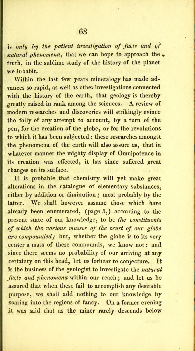 is only by the patient investigation of facts and of natural phenomena^ that we can hope to approach the • truths in the sublime study of the history of the planet we inhabit. Within the last few years mineralogy has made ad- vances so rapid, as well as other investigations connected with the history of the earth, that geology is thereby greatly raised in rank among the sciences. A review of modern researches and discoveries will strikingly evince the folly of any attempt to account, by a turn of the pen, for the creation of the globe, or for the revolutions to which it has been subjected ; these researches amongst the phenomena of the earth will also assure us, that in whatever manner the mighty display of Omnipotence in its creation was effected, it has since suffered great changes on its surface. It is probable that chemistry will yet make great alterations in the catalogue of elementary substances, either by addition or diminution ; most probably by the latter. We shall however assume those which have already been enumerated, (page 3,) according to the present state of our knowledge, to be the constituents of which the various masses of the crust of our globe are compounded; but, whether the globe is to its very center a mass of these compounds, we know not: and since there seems no probability of our arriving at any certainty on this head, let us forbear to conjecture. It is the business of the geologist to investigate the natural facts and phenomena within our reach; and let us be assured that when these fail to accomplish any desirable purpose, we shall add nothing to our knowledge by soaring into the regions of fancy. On a former evening it was said that as the miner rarely descends below