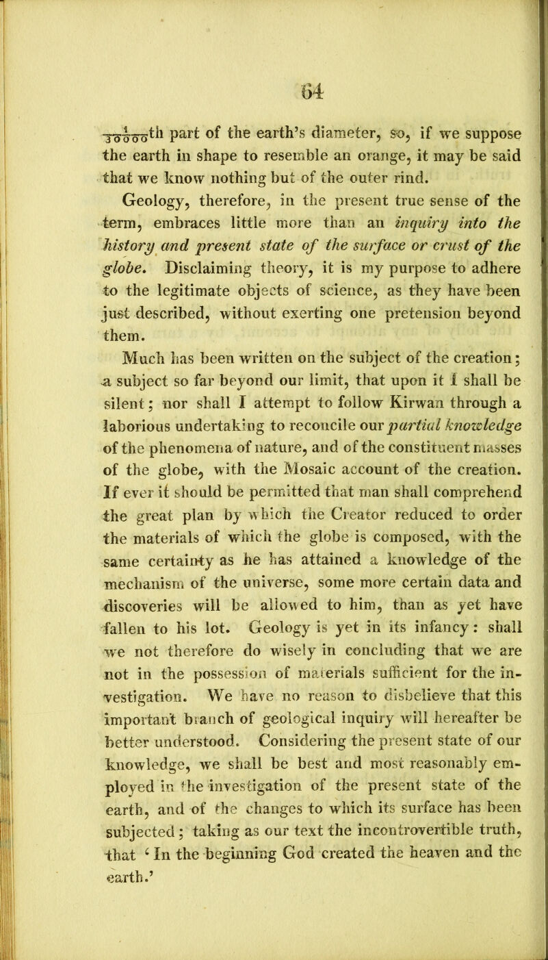 part of the earth’s diameter^ if we suppose the earth in shape to resemble an orange, it may be said that we know nothing but of the outer rind. Geology, therefore, in the present true sense of the term, embraces little more than an inquiry into the history and present state of the surface or crust of the globe. Disclaiming theory, it is my purpose to adhere to the legitimate objects of science, as they have been ju«t described, without exerting one pretension beyond them. Much has been written on the subject of the creation; ^ subject so far beyond our limit, that upon it 1 shall be silent; nor shall I attempt to follow Kirwan through a laborious undertaking to reconcile om partial knowledge of the phenomena of nature, and of the constituent masses of the globe, with the Mosaic account of the creation. If ever it should be permitted that man shall comprehend the great plan by which the Creator reduced to order the materials of which the globe is composed, with the same certainty as he has attained a knowledge of the mechanism of the universe, some more certain data and discoveries will be allowed to him, than as yet have fallen to his lot. Geology is yet in its infancy: shall we not therefore do wisely in concluding that we are not in the possession of materials sufficient for the in- v^estigation. We have no reason to disbelieve that this important branch of geological inquiry will hereafter be better understood. Considering the present state of our knowledge, we shall be best and most reasonably em- ployed in the investigation of the present state of the earth, and of the changes to which its surface has been subjected; taking as our text the incontrovertible truth, that ^ In the beginning God created the heaven and the earth.’