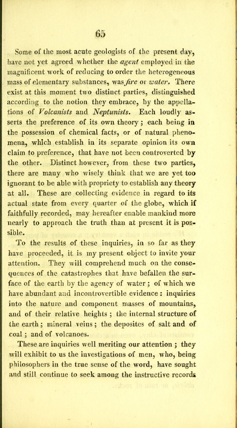 Some of the most acute geologists of the present day^ have not yet agreed whether the agent employed in the magnificent w ork of reducing to order the heterogeneous mass of elementary substances, was fire or water. There exist at this moment two distinct parties, distinguished according to the notion they embrace, by the appella- tions of Volcanists and Neptunists. Each loudly as- serts the preference of its own theory; each being in the possession of chemical facts, or of natural pheno- mena, which establish in its separate opinion its own claim to preference, that have not been controverted by the other. Distinct how ever, from these two parties, there are many who wisely think that we are yet too ignorant to be able with propriety to establish any theory at all. These are collecting evidence in regard to its actual state from every quarter of the globe, which if faithfully recorded, may hereafter enable mankind more nearly to approach the truth than at present it is pos- sible. To the results of these inquiries, in so far as they have proceeded, it is my present object to invite your attention. They will comprehend much on the conse- quences of the catastrophes that have befallen the sur- face of the earth by the agency of water ; of which we have abundant and incontrovertible evidence : inquiries into the nature and component masses of mountains, and of their relative heights ; the internal structure of the earth; mineral veins; the deposites of salt and of coal ; and of volcanoes. These are inquiries well meriting our attention ; they will exhibit to us the investigations of men, who, being philosophers in the true sense of the word, have sought and still continue to seek among the instructive record^