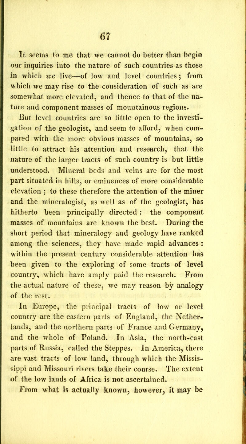 It seems to me that we cannot do better than begia our inquiries into the nature of such countries as those in which we live—of low and level countries; from which we may rise to the consideration of such as are somewhat more elevated, and thence to that of the na- ture and component masses of mountainous regions. But level countries are so little open to the investi- gation of the geologist, and seem to aftbrd, when com- pared with the more obvious masses of mountains, so little to attract his attention and research, that the nature of the larger tracts of such country is but little understood. Mineral beds and veins are for the most part situated in hills, or eminences of more considerable elevation; to these therefore the attention of the miner and the mineralogist, as well as of the geologist, has hitherto been principally directed: the component masses of mountains are known the best. During the short period that mineralogy and geology have ranked among the sciences, they have made rapid advances : wdhin the present century considerable attention has been given to the exploring of some tracts of level country, which have amply paid the research. From the actual nature of these, we may reason by analogy of the rest. In Europe, the principal tracts of low or level country are the eastern parts of England, the Nether- lands, and the northern parts of France and Germany, and the whole of Poland. In Asia, the north-east parts of Russia, called the Steppes. In America, there are vast tracts of low land, through which the Missis- sippi and Missouri rivers take their course. The extent of the low lands of Africa is not ascertained. From what is actually known, however, it may be