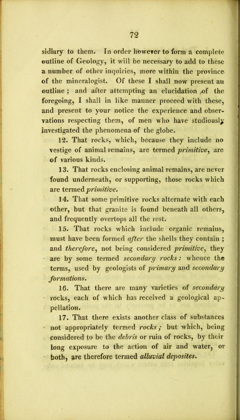 sidiary to them. In order lidweyer to form a complete outline of Geology^ it will be necessary to add to these a number of other inquiries, more within the province of the mineralogist. Of these I shall now present an outline ; and after attempting an elucidation ^f the foregoing, I shall in like manner proceed with these, and present to your notice the experience and obser- vations respecting them, of men who have studiously investigated the phenomena of the globe. 12. That rocks, which, because they include no vestige of animal remains, are termed primitwe^ are of various kinds. 13. That rocks enclosing animal remains, are never found underneath, or supporting, those rocks which are termed primitive. 14. That some primitive rocks alternate with each other, but that granite is found beneath all others^ and frequently overtops all the rest. 15. That rocks which include organic remains, must have been formed after the shells they contain ; and therefore^ not being considered primitive.^ they are by some termed secondary rocks: whence the terms, used by geologists of primary and secondary formations. 16. That there are many varieties of secondary rocks, each of which has received a geological ap- pellation. 17. That there exists another class of substances not appropriately termed rocks; but which, being ^considered fo be the debris or ruin of rocks, by their long exposure to the action of air and water, or both, ^re therefore termed alluvial deposites^