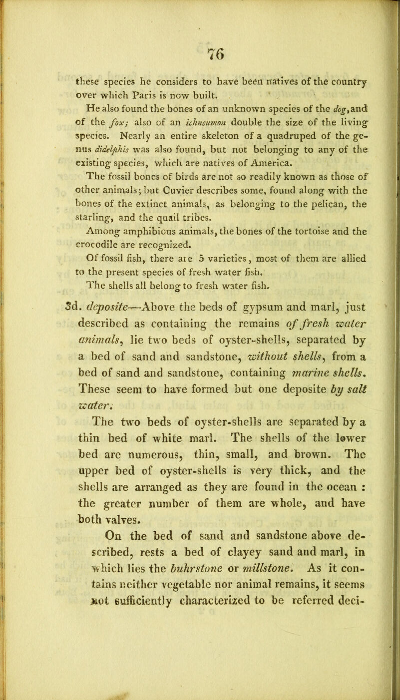 these species he considers to have been natives of the country over which Paris is now built. He also found the bones of an unknown species of the ^o^,and of the fox; also of an ichneumon double the size of the livings species. Nearly an entire skeleton of a quadruped of the ge- nus didelfhis was also found, but not belonging to any of the existing species, which are natives of America. The fossil bones of birds are not so readily known as those of other animals \ but Cuvier describes some, found along with the bones of the extinct animals, as belonging to the pelican, the starling, and the quail tribes. Among amphibious animals, the bones of the tortoise and the crocodile are recognized. Of fossil fish, there are 5 varieties, most of them are allied to the present species of fresh water fish. The shells all belong to fresh water fish, Sd. deposite—Above the beds of gypsum and marl, just described as containing the remains of fresh water animals^ lie two beds of oyster-shells, separated by a bed of sand and sandstone, without shells^ from a bed of sand and sandstone, containing marine shells. These seem to have formed but one deposite bp salt water: The two beds of oyster-shells are separated by a thin bed of white marl. The shells of the lower bed are numerous, thin, small, and brown. The upper bed of oyster-shells is very thick, and the shells are arranged as they are found in the ocean : the greater number of them are whole, and have both valves. On the bed of sand and sandstone above de- scribed, rests a bed of clayey sand and marl, in which lies the huhrstone or millstone. As it con- tains neither vegetable nor animal remains, it seems jiot sufficiently characterized to be referred deci-